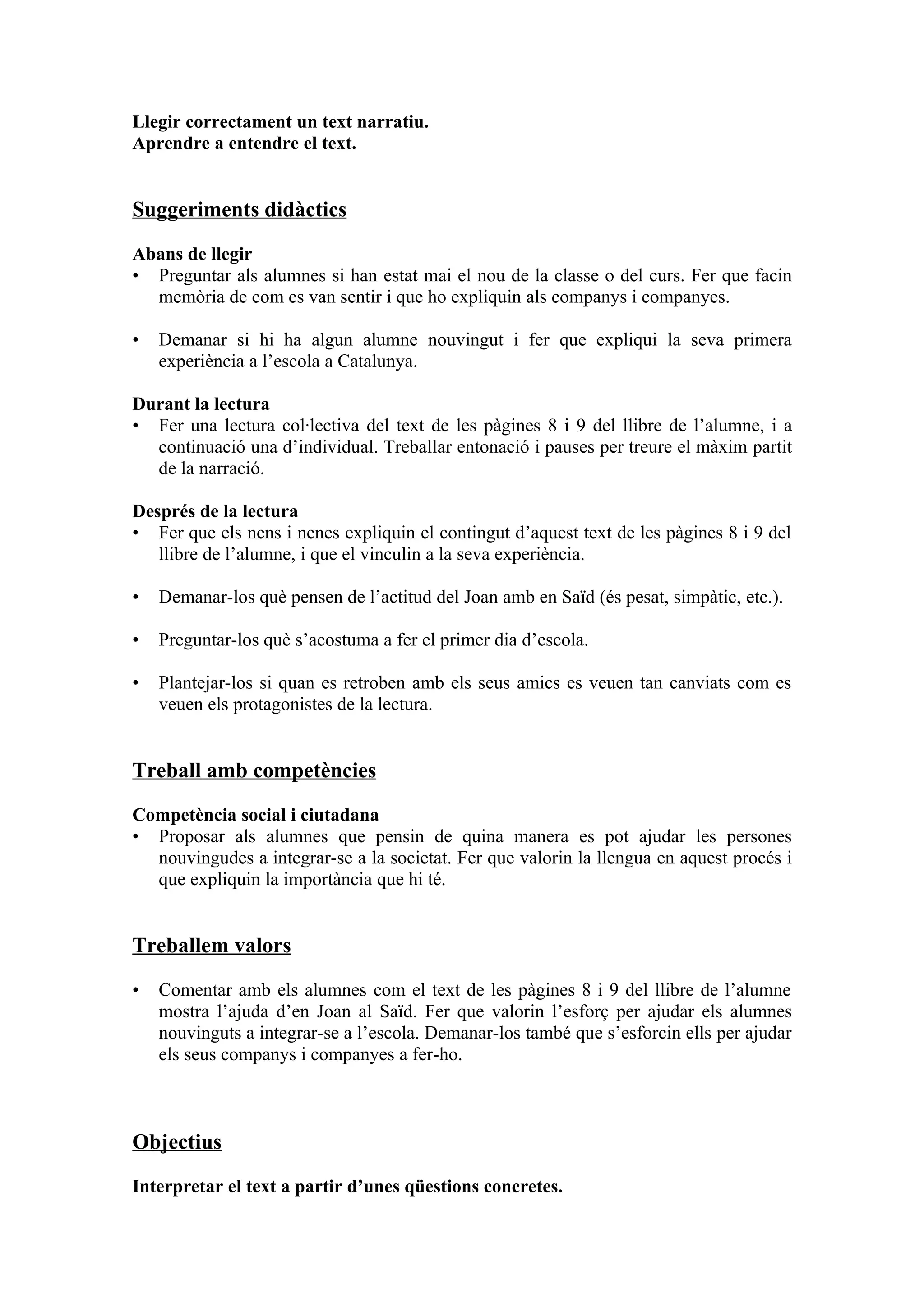 Llegir correctament un text narratiu.
Aprendre a entendre el text.


Suggeriments didàctics

Abans de llegir
• Preguntar als alumnes si han estat mai el nou de la classe o del curs. Fer que facin
  memòria de com es van sentir i que ho expliquin als companys i companyes.

•   Demanar si hi ha algun alumne nouvingut i fer que expliqui la seva primera
    experiència a l’escola a Catalunya.

Durant la lectura
• Fer una lectura col·lectiva del text de les pàgines 8 i 9 del llibre de l’alumne, i a
  continuació una d’individual. Treballar entonació i pauses per treure el màxim partit
  de la narració.

Després de la lectura
• Fer que els nens i nenes expliquin el contingut d’aquest text de les pàgines 8 i 9 del
   llibre de l’alumne, i que el vinculin a la seva experiència.

•   Demanar-los què pensen de l’actitud del Joan amb en Saïd (és pesat, simpàtic, etc.).

•   Preguntar-los què s’acostuma a fer el primer dia d’escola.

•   Plantejar-los si quan es retroben amb els seus amics es veuen tan canviats com es
    veuen els protagonistes de la lectura.


Treball amb competències
Competència social i ciutadana
• Proposar als alumnes que pensin de quina manera es pot ajudar les persones
  nouvingudes a integrar-se a la societat. Fer que valorin la llengua en aquest procés i
  que expliquin la importància que hi té.


Treballem valors

•   Comentar amb els alumnes com el text de les pàgines 8 i 9 del llibre de l’alumne
    mostra l’ajuda d’en Joan al Saïd. Fer que valorin l’esforç per ajudar els alumnes
    nouvinguts a integrar-se a l’escola. Demanar-los també que s’esforcin ells per ajudar
    els seus companys i companyes a fer-ho.



Objectius

Interpretar el text a partir d’unes qüestions concretes.
 