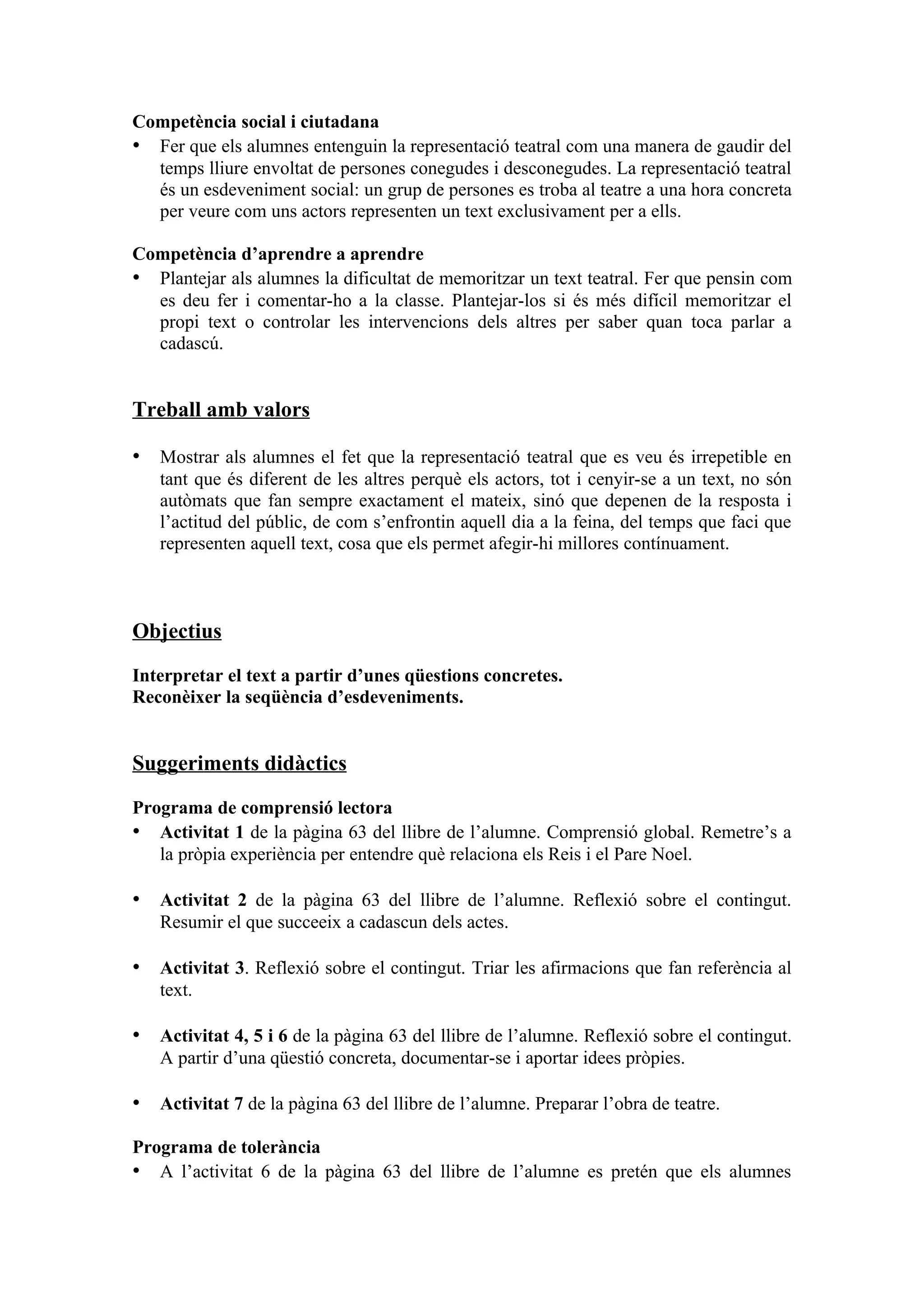 Competència social i ciutadana
• Fer que els alumnes entenguin la representació teatral com una manera de gaudir del
  temps lliure envoltat de persones conegudes i desconegudes. La representació teatral
  és un esdeveniment social: un grup de persones es troba al teatre a una hora concreta
  per veure com uns actors representen un text exclusivament per a ells.

Competència d’aprendre a aprendre
• Plantejar als alumnes la dificultat de memoritzar un text teatral. Fer que pensin com
  es deu fer i comentar-ho a la classe. Plantejar-los si és més difícil memoritzar el
  propi text o controlar les intervencions dels altres per saber quan toca parlar a
  cadascú.


Treball amb valors

• Mostrar als alumnes el fet que la representació teatral que es veu és irrepetible en
   tant que és diferent de les altres perquè els actors, tot i cenyir-se a un text, no són
   autòmats que fan sempre exactament el mateix, sinó que depenen de la resposta i
   l’actitud del públic, de com s’enfrontin aquell dia a la feina, del temps que faci que
   representen aquell text, cosa que els permet afegir-hi millores contínuament.



Objectius

Interpretar el text a partir d’unes qüestions concretes.
Reconèixer la seqüència d’esdeveniments.


Suggeriments didàctics

Programa de comprensió lectora
• Activitat 1 de la pàgina 63 del llibre de l’alumne. Comprensió global. Remetre’s a
   la pròpia experiència per entendre què relaciona els Reis i el Pare Noel.

• Activitat 2 de la pàgina 63 del llibre de l’alumne. Reflexió sobre el contingut.
   Resumir el que succeeix a cadascun dels actes.

• Activitat 3. Reflexió sobre el contingut. Triar les afirmacions que fan referència al
   text.

• Activitat 4, 5 i 6 de la pàgina 63 del llibre de l’alumne. Reflexió sobre el contingut.
   A partir d’una qüestió concreta, documentar-se i aportar idees pròpies.

• Activitat 7 de la pàgina 63 del llibre de l’alumne. Preparar l’obra de teatre.

Programa de tolerància
• A l’activitat 6 de la pàgina 63 del llibre de l’alumne es pretén que els alumnes
 