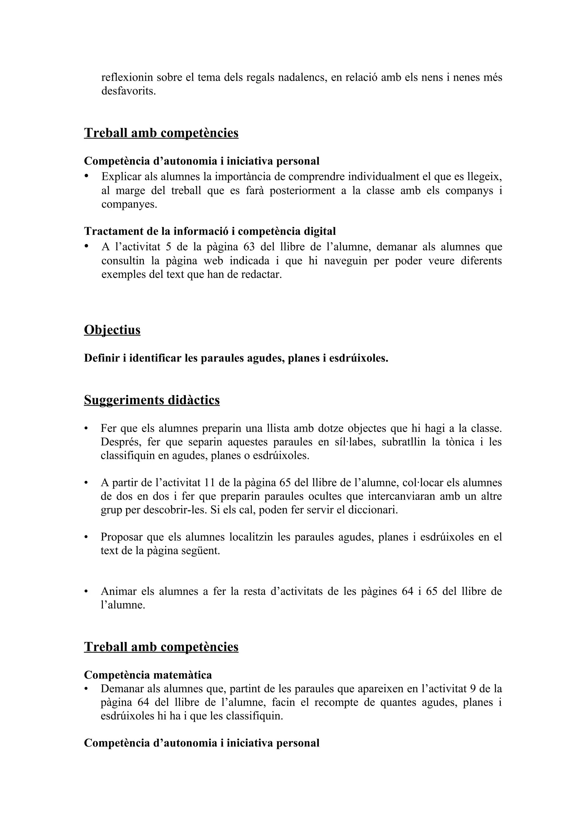 reflexionin sobre el tema dels regals nadalencs, en relació amb els nens i nenes més
    desfavorits.


Treball amb competències

Competència d’autonomia i iniciativa personal
• Explicar als alumnes la importància de comprendre individualment el que es llegeix,
  al marge del treball que es farà posteriorment a la classe amb els companys i
  companyes.

Tractament de la informació i competència digital
• A l’activitat 5 de la pàgina 63 del llibre de l’alumne, demanar als alumnes que
   consultin la pàgina web indicada i que hi naveguin per poder veure diferents
   exemples del text que han de redactar.



Objectius

Definir i identificar les paraules agudes, planes i esdrúixoles.


Suggeriments didàctics

•   Fer que els alumnes preparin una llista amb dotze objectes que hi hagi a la classe.
    Després, fer que separin aquestes paraules en síl·labes, subratllin la tònica i les
    classifiquin en agudes, planes o esdrúixoles.

•   A partir de l’activitat 11 de la pàgina 65 del llibre de l’alumne, col·locar els alumnes
    de dos en dos i fer que preparin paraules ocultes que intercanviaran amb un altre
    grup per descobrir-les. Si els cal, poden fer servir el diccionari.

•   Proposar que els alumnes localitzin les paraules agudes, planes i esdrúixoles en el
    text de la pàgina següent.


•   Animar els alumnes a fer la resta d’activitats de les pàgines 64 i 65 del llibre de
    l’alumne.


Treball amb competències

Competència matemàtica
• Demanar als alumnes que, partint de les paraules que apareixen en l’activitat 9 de la
  pàgina 64 del llibre de l’alumne, facin el recompte de quantes agudes, planes i
  esdrúixoles hi ha i que les classifiquin.

Competència d’autonomia i iniciativa personal
 