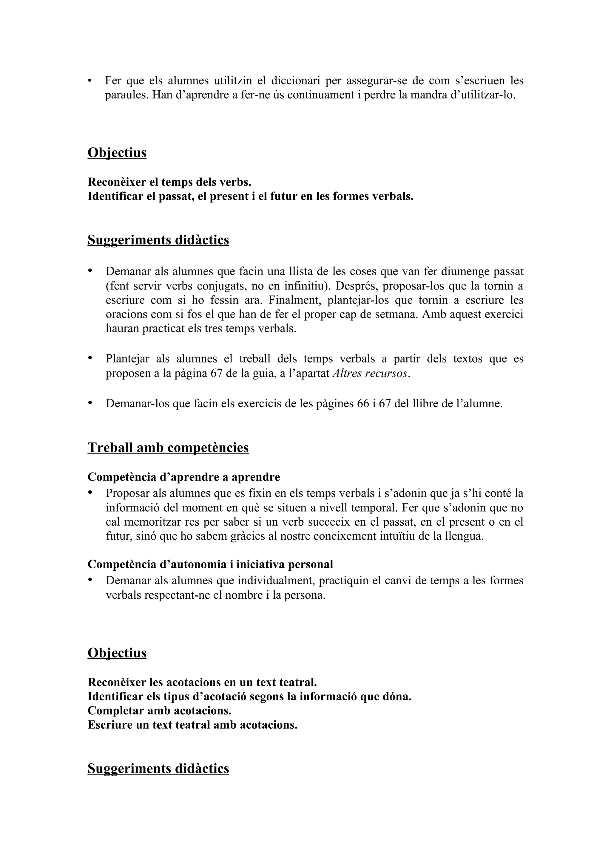 •   Fer que els alumnes utilitzin el diccionari per assegurar-se de com s’escriuen les
    paraules. Han d’aprendre a fer-ne ús contínuament i perdre la mandra d’utilitzar-lo.



Objectius

Reconèixer el temps dels verbs.
Identificar el passat, el present i el futur en les formes verbals.


Suggeriments didàctics

• Demanar als alumnes que facin una llista de les coses que van fer diumenge passat
    (fent servir verbs conjugats, no en infinitiu). Després, proposar-los que la tornin a
    escriure com si ho fessin ara. Finalment, plantejar-los que tornin a escriure les
    oracions com si fos el que han de fer el proper cap de setmana. Amb aquest exercici
    hauran practicat els tres temps verbals.

• Plantejar als alumnes el treball dels temps verbals a partir dels textos que es
    proposen a la pàgina 67 de la guia, a l’apartat Altres recursos.

• Demanar-los que facin els exercicis de les pàgines 66 i 67 del llibre de l’alumne.


Treball amb competències

Competència d’aprendre a aprendre
• Proposar als alumnes que es fixin en els temps verbals i s’adonin que ja s’hi conté la
  informació del moment en què se situen a nivell temporal. Fer que s’adonin que no
  cal memoritzar res per saber si un verb succeeix en el passat, en el present o en el
  futur, sinó que ho sabem gràcies al nostre coneixement intuïtiu de la llengua.

Competència d’autonomia i iniciativa personal
• Demanar als alumnes que individualment, practiquin el canvi de temps a les formes
  verbals respectant-ne el nombre i la persona.



Objectius

Reconèixer les acotacions en un text teatral.
Identificar els tipus d’acotació segons la informació que dóna.
Completar amb acotacions.
Escriure un text teatral amb acotacions.


Suggeriments didàctics
 
