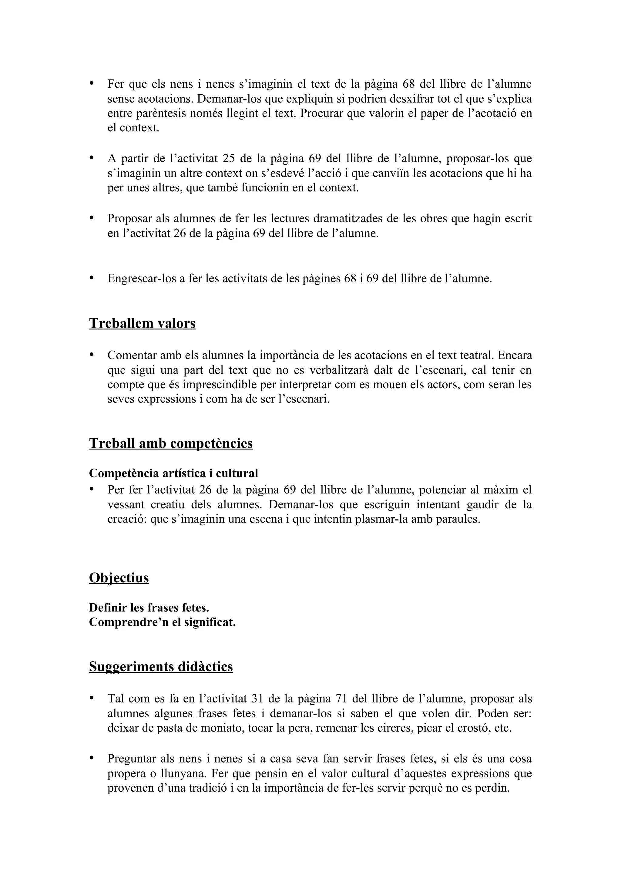 • Fer que els nens i nenes s’imaginin el text de la pàgina 68 del llibre de l’alumne
   sense acotacions. Demanar-los que expliquin si podrien desxifrar tot el que s’explica
   entre parèntesis només llegint el text. Procurar que valorin el paper de l’acotació en
   el context.

• A partir de l’activitat 25 de la pàgina 69 del llibre de l’alumne, proposar-los que
   s’imaginin un altre context on s’esdevé l’acció i que canviïn les acotacions que hi ha
   per unes altres, que també funcionin en el context.

• Proposar als alumnes de fer les lectures dramatitzades de les obres que hagin escrit
   en l’activitat 26 de la pàgina 69 del llibre de l’alumne.


• Engrescar-los a fer les activitats de les pàgines 68 i 69 del llibre de l’alumne.


Treballem valors

• Comentar amb els alumnes la importància de les acotacions en el text teatral. Encara
   que sigui una part del text que no es verbalitzarà dalt de l’escenari, cal tenir en
   compte que és imprescindible per interpretar com es mouen els actors, com seran les
   seves expressions i com ha de ser l’escenari.


Treball amb competències

Competència artística i cultural
• Per fer l’activitat 26 de la pàgina 69 del llibre de l’alumne, potenciar al màxim el
  vessant creatiu dels alumnes. Demanar-los que escriguin intentant gaudir de la
  creació: que s’imaginin una escena i que intentin plasmar-la amb paraules.



Objectius

Definir les frases fetes.
Comprendre’n el significat.


Suggeriments didàctics

• Tal com es fa en l’activitat 31 de la pàgina 71 del llibre de l’alumne, proposar als
   alumnes algunes frases fetes i demanar-los si saben el que volen dir. Poden ser:
   deixar de pasta de moniato, tocar la pera, remenar les cireres, picar el crostó, etc.

• Preguntar als nens i nenes si a casa seva fan servir frases fetes, si els és una cosa
   propera o llunyana. Fer que pensin en el valor cultural d’aquestes expressions que
   provenen d’una tradició i en la importància de fer-les servir perquè no es perdin.
 