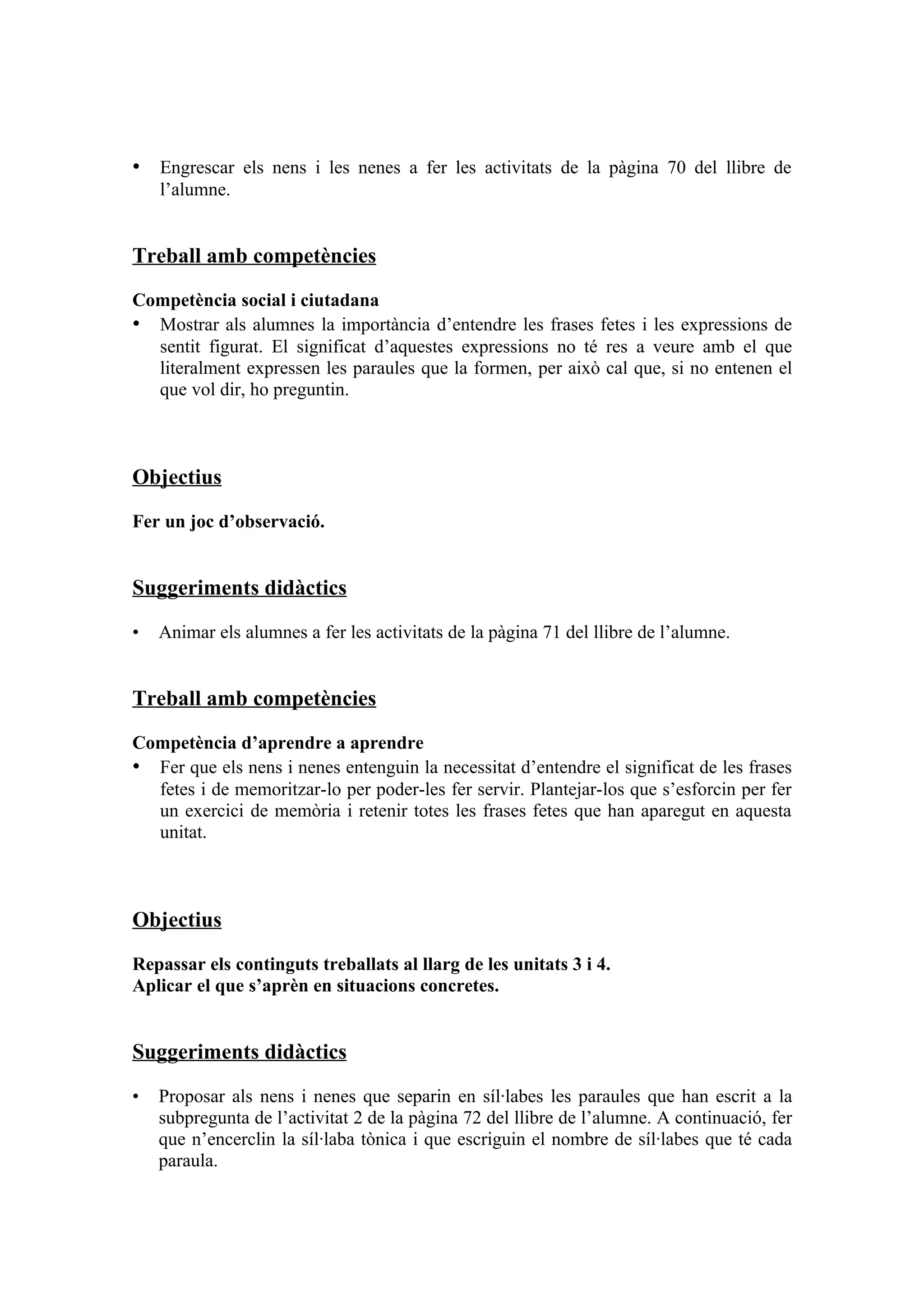 • Engrescar els nens i les nenes a fer les activitats de la pàgina 70 del llibre de
    l’alumne.


Treball amb competències

Competència social i ciutadana
• Mostrar als alumnes la importància d’entendre les frases fetes i les expressions de
  sentit figurat. El significat d’aquestes expressions no té res a veure amb el que
  literalment expressen les paraules que la formen, per això cal que, si no entenen el
  que vol dir, ho preguntin.



Objectius
Fer un joc d’observació.


Suggeriments didàctics

•   Animar els alumnes a fer les activitats de la pàgina 71 del llibre de l’alumne.


Treball amb competències

Competència d’aprendre a aprendre
• Fer que els nens i nenes entenguin la necessitat d’entendre el significat de les frases
  fetes i de memoritzar-lo per poder-les fer servir. Plantejar-los que s’esforcin per fer
  un exercici de memòria i retenir totes les frases fetes que han aparegut en aquesta
  unitat.



Objectius

Repassar els continguts treballats al llarg de les unitats 3 i 4.
Aplicar el que s’aprèn en situacions concretes.


Suggeriments didàctics

•   Proposar als nens i nenes que separin en síl·labes les paraules que han escrit a la
    subpregunta de l’activitat 2 de la pàgina 72 del llibre de l’alumne. A continuació, fer
    que n’encerclin la síl·laba tònica i que escriguin el nombre de síl·labes que té cada
    paraula.
 