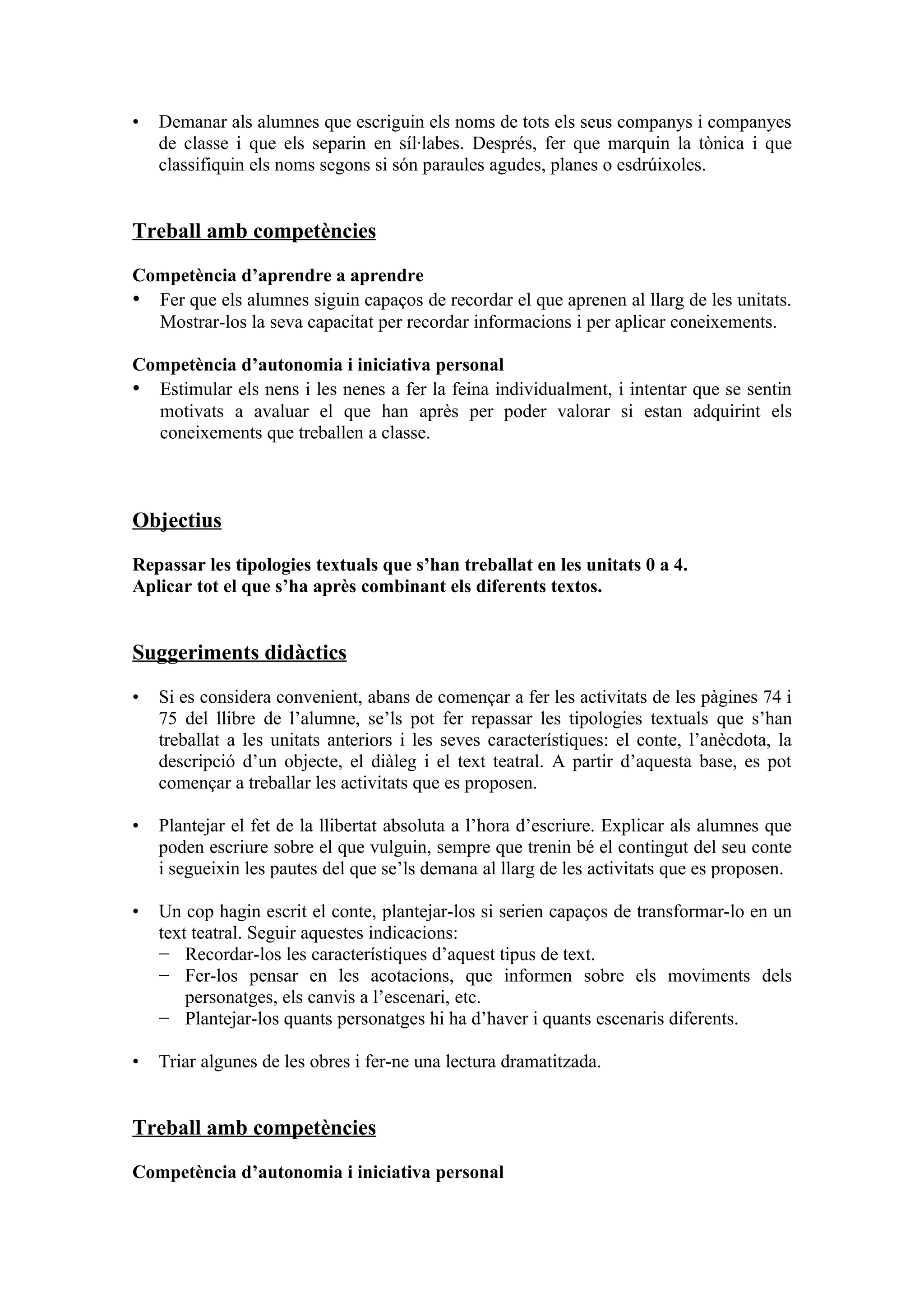 •   Demanar als alumnes que escriguin els noms de tots els seus companys i companyes
    de classe i que els separin en síl·labes. Després, fer que marquin la tònica i que
    classifiquin els noms segons si són paraules agudes, planes o esdrúixoles.


Treball amb competències

Competència d’aprendre a aprendre
• Fer que els alumnes siguin capaços de recordar el que aprenen al llarg de les unitats.
  Mostrar-los la seva capacitat per recordar informacions i per aplicar coneixements.

Competència d’autonomia i iniciativa personal
• Estimular els nens i les nenes a fer la feina individualment, i intentar que se sentin
  motivats a avaluar el que han après per poder valorar si estan adquirint els
  coneixements que treballen a classe.



Objectius

Repassar les tipologies textuals que s’han treballat en les unitats 0 a 4.
Aplicar tot el que s’ha après combinant els diferents textos.


Suggeriments didàctics

•   Si es considera convenient, abans de començar a fer les activitats de les pàgines 74 i
    75 del llibre de l’alumne, se’ls pot fer repassar les tipologies textuals que s’han
    treballat a les unitats anteriors i les seves característiques: el conte, l’anècdota, la
    descripció d’un objecte, el diàleg i el text teatral. A partir d’aquesta base, es pot
    començar a treballar les activitats que es proposen.

•   Plantejar el fet de la llibertat absoluta a l’hora d’escriure. Explicar als alumnes que
    poden escriure sobre el que vulguin, sempre que trenin bé el contingut del seu conte
    i segueixin les pautes del que se’ls demana al llarg de les activitats que es proposen.

•   Un cop hagin escrit el conte, plantejar-los si serien capaços de transformar-lo en un
    text teatral. Seguir aquestes indicacions:
    − Recordar-los les característiques d’aquest tipus de text.
    − Fer-los pensar en les acotacions, que informen sobre els moviments dels
        personatges, els canvis a l’escenari, etc.
    − Plantejar-los quants personatges hi ha d’haver i quants escenaris diferents.

•   Triar algunes de les obres i fer-ne una lectura dramatitzada.


Treball amb competències

Competència d’autonomia i iniciativa personal
 