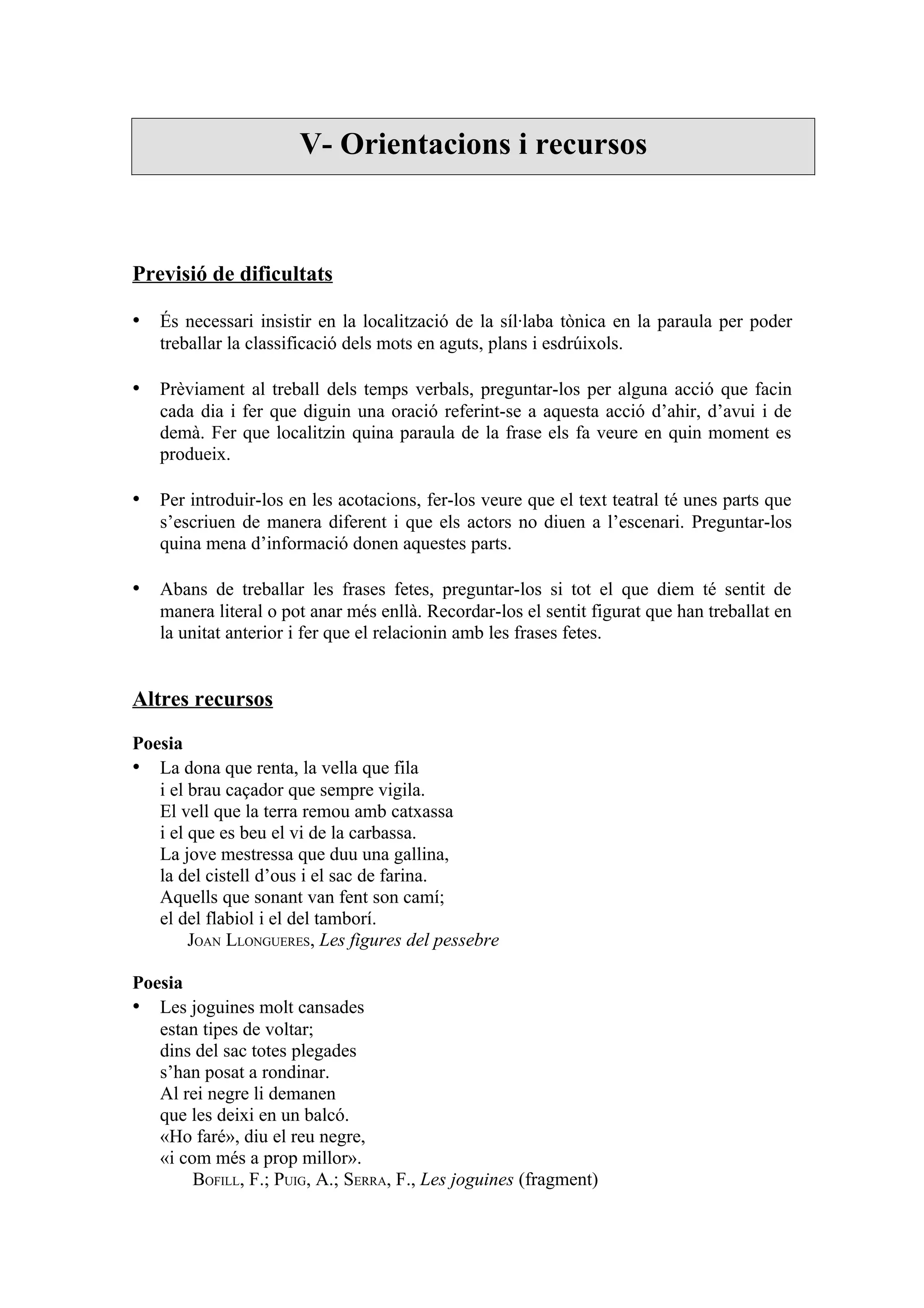 V- Orientacions i recursos



Previsió de dificultats

• És necessari insistir en la localització de la síl·laba tònica en la paraula per poder
   treballar la classificació dels mots en aguts, plans i esdrúixols.

• Prèviament al treball dels temps verbals, preguntar-los per alguna acció que facin
   cada dia i fer que diguin una oració referint-se a aquesta acció d’ahir, d’avui i de
   demà. Fer que localitzin quina paraula de la frase els fa veure en quin moment es
   produeix.

• Per introduir-los en les acotacions, fer-los veure que el text teatral té unes parts que
   s’escriuen de manera diferent i que els actors no diuen a l’escenari. Preguntar-los
   quina mena d’informació donen aquestes parts.

• Abans de treballar les frases fetes, preguntar-los si tot el que diem té sentit de
   manera literal o pot anar més enllà. Recordar-los el sentit figurat que han treballat en
   la unitat anterior i fer que el relacionin amb les frases fetes.


Altres recursos

Poesia
• La dona que renta, la vella que fila
   i el brau caçador que sempre vigila.
   El vell que la terra remou amb catxassa
   i el que es beu el vi de la carbassa.
   La jove mestressa que duu una gallina,
   la del cistell d’ous i el sac de farina.
   Aquells que sonant van fent son camí;
   el del flabiol i el del tamborí.
        JOAN LLONGUERES, Les figures del pessebre

Poesia
• Les joguines molt cansades
   estan tipes de voltar;
   dins del sac totes plegades
   s’han posat a rondinar.
   Al rei negre li demanen
   que les deixi en un balcó.
   «Ho faré», diu el reu negre,
   «i com més a prop millor».
        BOFILL, F.; PUIG, A.; SERRA, F., Les joguines (fragment)
 