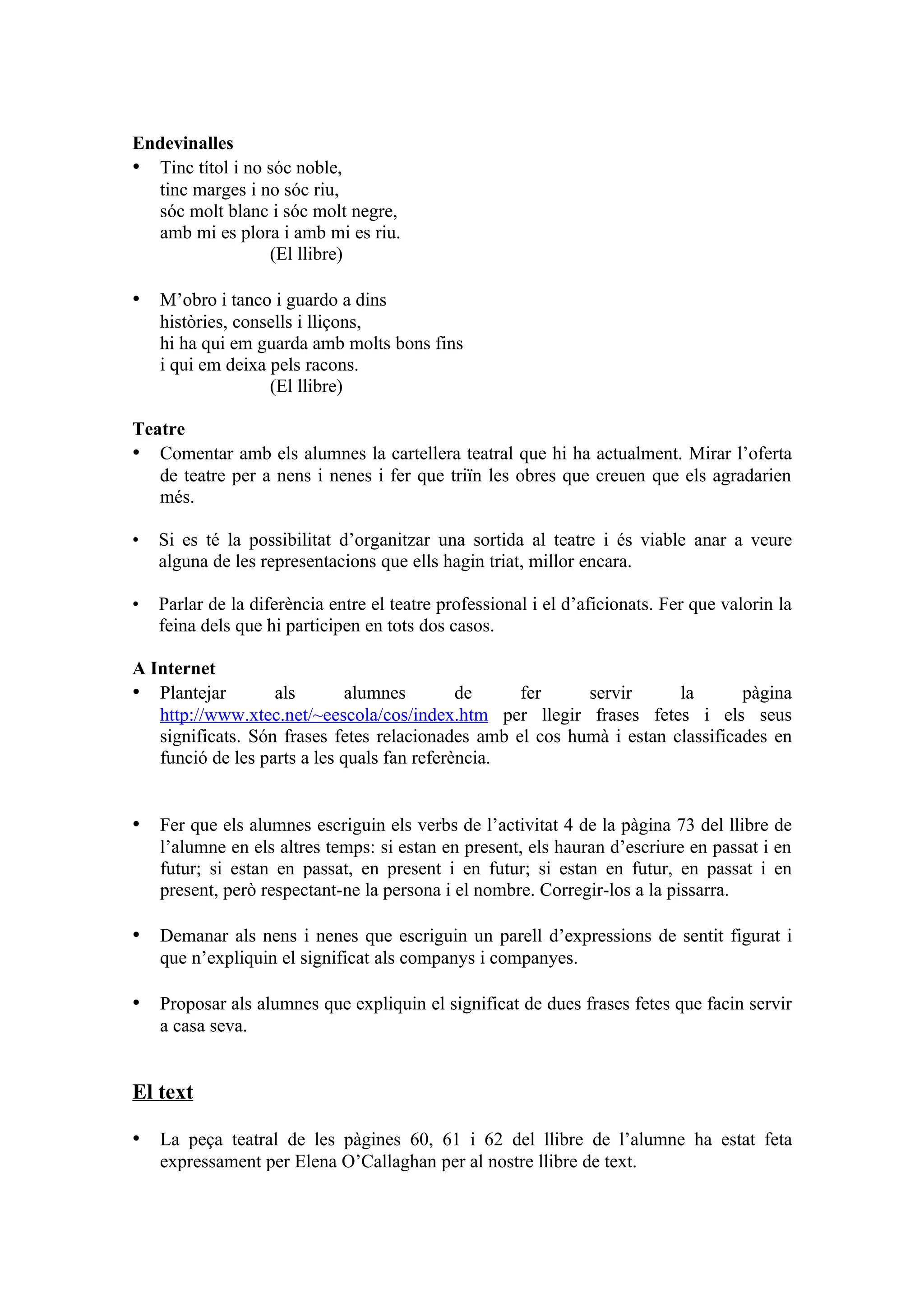 Endevinalles
• Tinc títol i no sóc noble,
  tinc marges i no sóc riu,
  sóc molt blanc i sóc molt negre,
  amb mi es plora i amb mi es riu.
                  (El llibre)

• M’obro i tanco i guardo a dins
    històries, consells i lliçons,
    hi ha qui em guarda amb molts bons fins
    i qui em deixa pels racons.
                   (El llibre)

Teatre
• Comentar amb els alumnes la cartellera teatral que hi ha actualment. Mirar l’oferta
   de teatre per a nens i nenes i fer que triïn les obres que creuen que els agradarien
   més.

•   Si es té la possibilitat d’organitzar una sortida al teatre i és viable anar a veure
    alguna de les representacions que ells hagin triat, millor encara.

•   Parlar de la diferència entre el teatre professional i el d’aficionats. Fer que valorin la
    feina dels que hi participen en tots dos casos.

A Internet
• Plantejar        als        alumnes        de    fer     servir      la       pàgina
   http://www.xtec.net/~eescola/cos/index.htm per llegir frases fetes i els seus
   significats. Són frases fetes relacionades amb el cos humà i estan classificades en
   funció de les parts a les quals fan referència.


• Fer que els alumnes escriguin els verbs de l’activitat 4 de la pàgina 73 del llibre de
    l’alumne en els altres temps: si estan en present, els hauran d’escriure en passat i en
    futur; si estan en passat, en present i en futur; si estan en futur, en passat i en
    present, però respectant-ne la persona i el nombre. Corregir-los a la pissarra.

• Demanar als nens i nenes que escriguin un parell d’expressions de sentit figurat i
    que n’expliquin el significat als companys i companyes.

• Proposar als alumnes que expliquin el significat de dues frases fetes que facin servir
    a casa seva.


El text

• La peça teatral de les pàgines 60, 61 i 62 del llibre de l’alumne ha estat feta
    expressament per Elena O’Callaghan per al nostre llibre de text.
 
