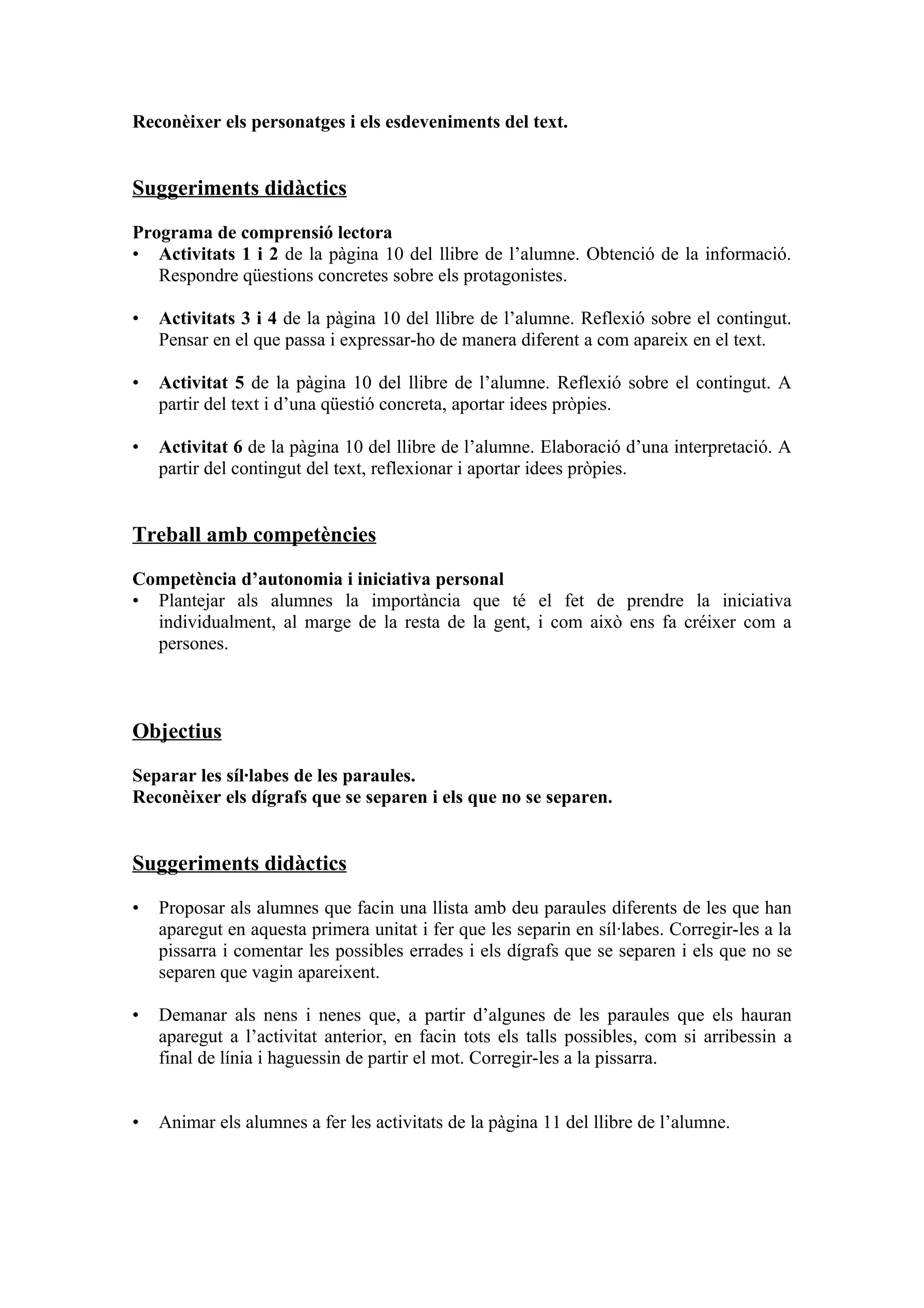 Reconèixer els personatges i els esdeveniments del text.


Suggeriments didàctics

Programa de comprensió lectora
• Activitats 1 i 2 de la pàgina 10 del llibre de l’alumne. Obtenció de la informació.
   Respondre qüestions concretes sobre els protagonistes.

•   Activitats 3 i 4 de la pàgina 10 del llibre de l’alumne. Reflexió sobre el contingut.
    Pensar en el que passa i expressar-ho de manera diferent a com apareix en el text.

•   Activitat 5 de la pàgina 10 del llibre de l’alumne. Reflexió sobre el contingut. A
    partir del text i d’una qüestió concreta, aportar idees pròpies.

•   Activitat 6 de la pàgina 10 del llibre de l’alumne. Elaboració d’una interpretació. A
    partir del contingut del text, reflexionar i aportar idees pròpies.


Treball amb competències

Competència d’autonomia i iniciativa personal
• Plantejar als alumnes la importància que té el fet de prendre la iniciativa
  individualment, al marge de la resta de la gent, i com això ens fa créixer com a
  persones.



Objectius

Separar les síl·labes de les paraules.
Reconèixer els dígrafs que se separen i els que no se separen.


Suggeriments didàctics

•   Proposar als alumnes que facin una llista amb deu paraules diferents de les que han
    aparegut en aquesta primera unitat i fer que les separin en síl·labes. Corregir-les a la
    pissarra i comentar les possibles errades i els dígrafs que se separen i els que no se
    separen que vagin apareixent.

•   Demanar als nens i nenes que, a partir d’algunes de les paraules que els hauran
    aparegut a l’activitat anterior, en facin tots els talls possibles, com si arribessin a
    final de línia i haguessin de partir el mot. Corregir-les a la pissarra.


•   Animar els alumnes a fer les activitats de la pàgina 11 del llibre de l’alumne.
 