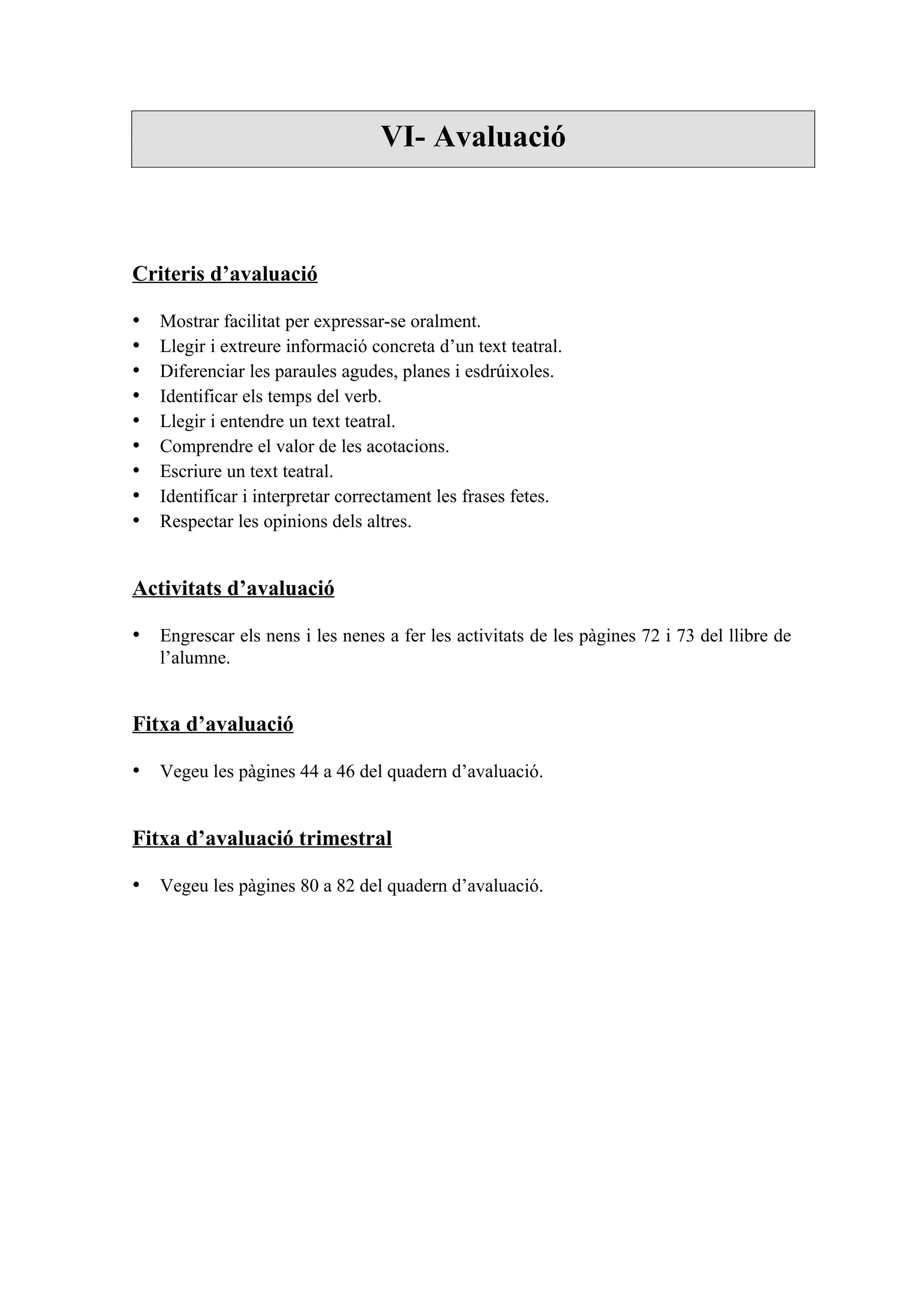 VI- Avaluació



Criteris d’avaluació

•   Mostrar facilitat per expressar-se oralment.
•   Llegir i extreure informació concreta d’un text teatral.
•   Diferenciar les paraules agudes, planes i esdrúixoles.
•   Identificar els temps del verb.
•   Llegir i entendre un text teatral.
•   Comprendre el valor de les acotacions.
•   Escriure un text teatral.
•   Identificar i interpretar correctament les frases fetes.
•   Respectar les opinions dels altres.


Activitats d’avaluació

• Engrescar els nens i les nenes a fer les activitats de les pàgines 72 i 73 del llibre de
    l’alumne.


Fitxa d’avaluació

• Vegeu les pàgines 44 a 46 del quadern d’avaluació.


Fitxa d’avaluació trimestral

• Vegeu les pàgines 80 a 82 del quadern d’avaluació.
 