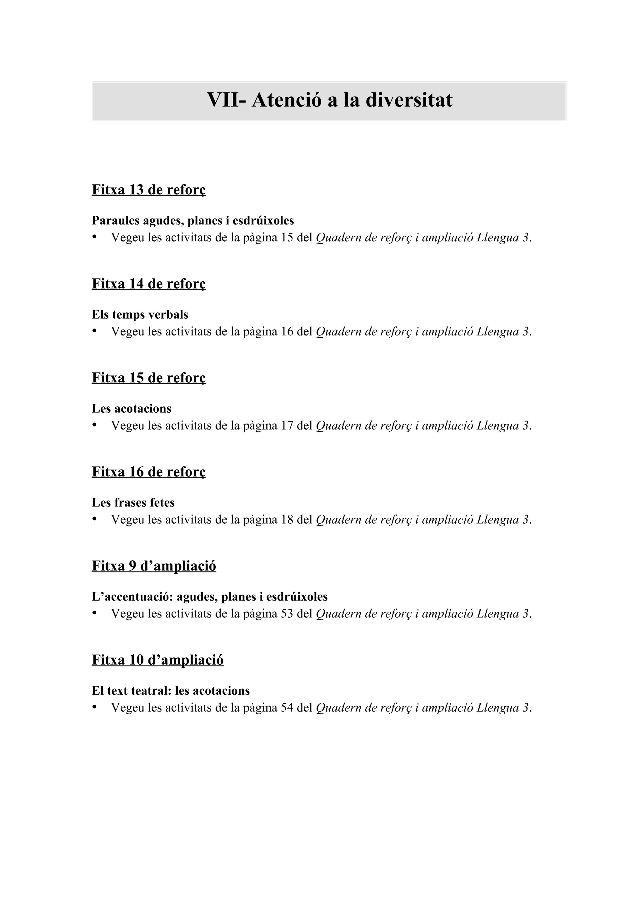 VII- Atenció a la diversitat



Fitxa 13 de reforç

Paraules agudes, planes i esdrúixoles
• Vegeu les activitats de la pàgina 15 del Quadern de reforç i ampliació Llengua 3.


Fitxa 14 de reforç

Els temps verbals
• Vegeu les activitats de la pàgina 16 del Quadern de reforç i ampliació Llengua 3.


Fitxa 15 de reforç

Les acotacions
• Vegeu les activitats de la pàgina 17 del Quadern de reforç i ampliació Llengua 3.


Fitxa 16 de reforç

Les frases fetes
• Vegeu les activitats de la pàgina 18 del Quadern de reforç i ampliació Llengua 3.


Fitxa 9 d’ampliació

L’accentuació: agudes, planes i esdrúixoles
• Vegeu les activitats de la pàgina 53 del Quadern de reforç i ampliació Llengua 3.


Fitxa 10 d’ampliació

El text teatral: les acotacions
• Vegeu les activitats de la pàgina 54 del Quadern de reforç i ampliació Llengua 3.
 