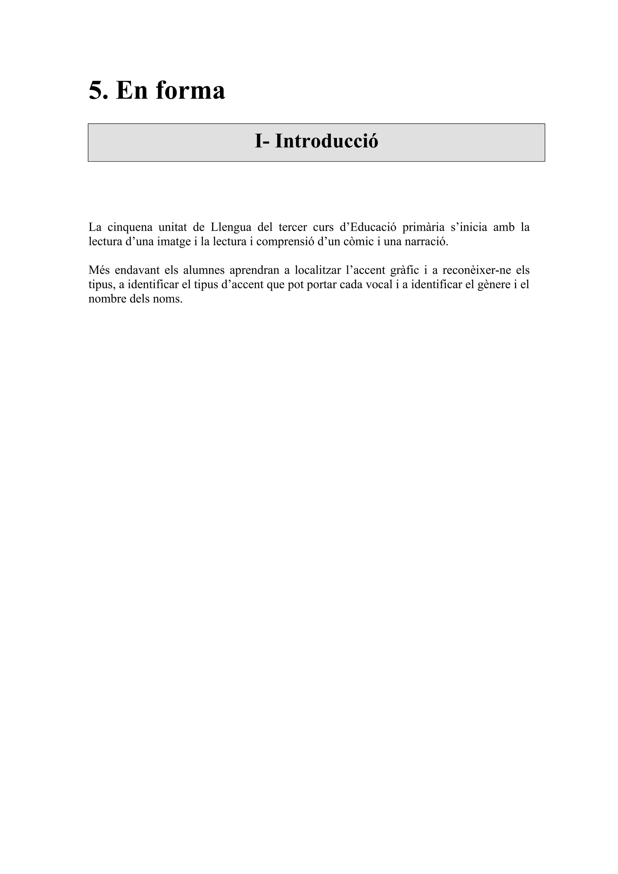 5. En forma
                                   I- Introducció



La cinquena unitat de Llengua del tercer curs d’Educació primària s’inicia amb la
lectura d’una imatge i la lectura i comprensió d’un còmic i una narració.

Més endavant els alumnes aprendran a localitzar l’accent gràfic i a reconèixer-ne els
tipus, a identificar el tipus d’accent que pot portar cada vocal i a identificar el gènere i el
nombre dels noms.
 