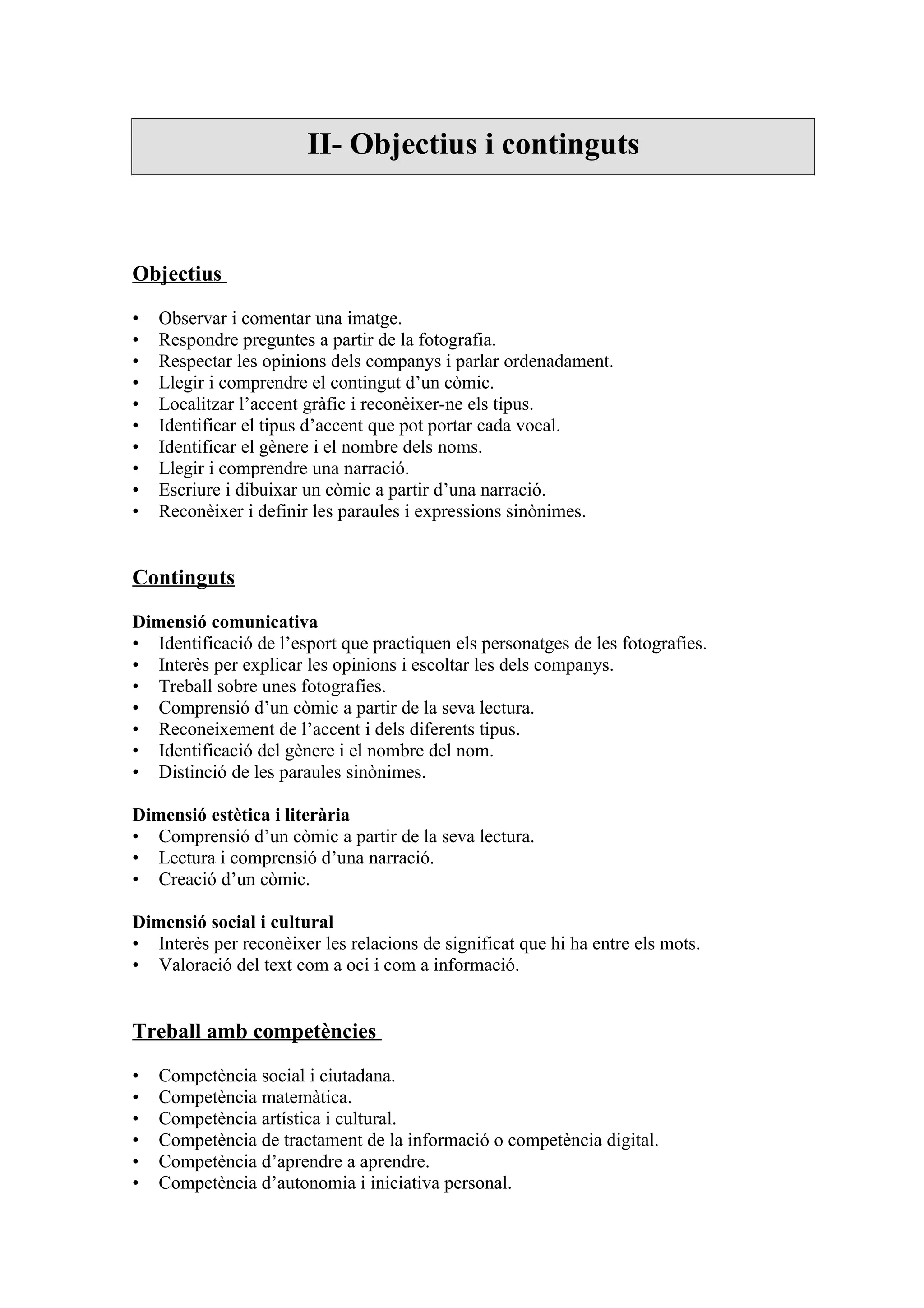 II- Objectius i continguts



Objectius

•   Observar i comentar una imatge.
•   Respondre preguntes a partir de la fotografia.
•   Respectar les opinions dels companys i parlar ordenadament.
•   Llegir i comprendre el contingut d’un còmic.
•   Localitzar l’accent gràfic i reconèixer-ne els tipus.
•   Identificar el tipus d’accent que pot portar cada vocal.
•   Identificar el gènere i el nombre dels noms.
•   Llegir i comprendre una narració.
•   Escriure i dibuixar un còmic a partir d’una narració.
•   Reconèixer i definir les paraules i expressions sinònimes.


Continguts

Dimensió comunicativa
• Identificació de l’esport que practiquen els personatges de les fotografies.
• Interès per explicar les opinions i escoltar les dels companys.
• Treball sobre unes fotografies.
• Comprensió d’un còmic a partir de la seva lectura.
• Reconeixement de l’accent i dels diferents tipus.
• Identificació del gènere i el nombre del nom.
• Distinció de les paraules sinònimes.

Dimensió estètica i literària
• Comprensió d’un còmic a partir de la seva lectura.
• Lectura i comprensió d’una narració.
• Creació d’un còmic.

Dimensió social i cultural
• Interès per reconèixer les relacions de significat que hi ha entre els mots.
• Valoració del text com a oci i com a informació.


Treball amb competències

•   Competència social i ciutadana.
•   Competència matemàtica.
•   Competència artística i cultural.
•   Competència de tractament de la informació o competència digital.
•   Competència d’aprendre a aprendre.
•   Competència d’autonomia i iniciativa personal.
 