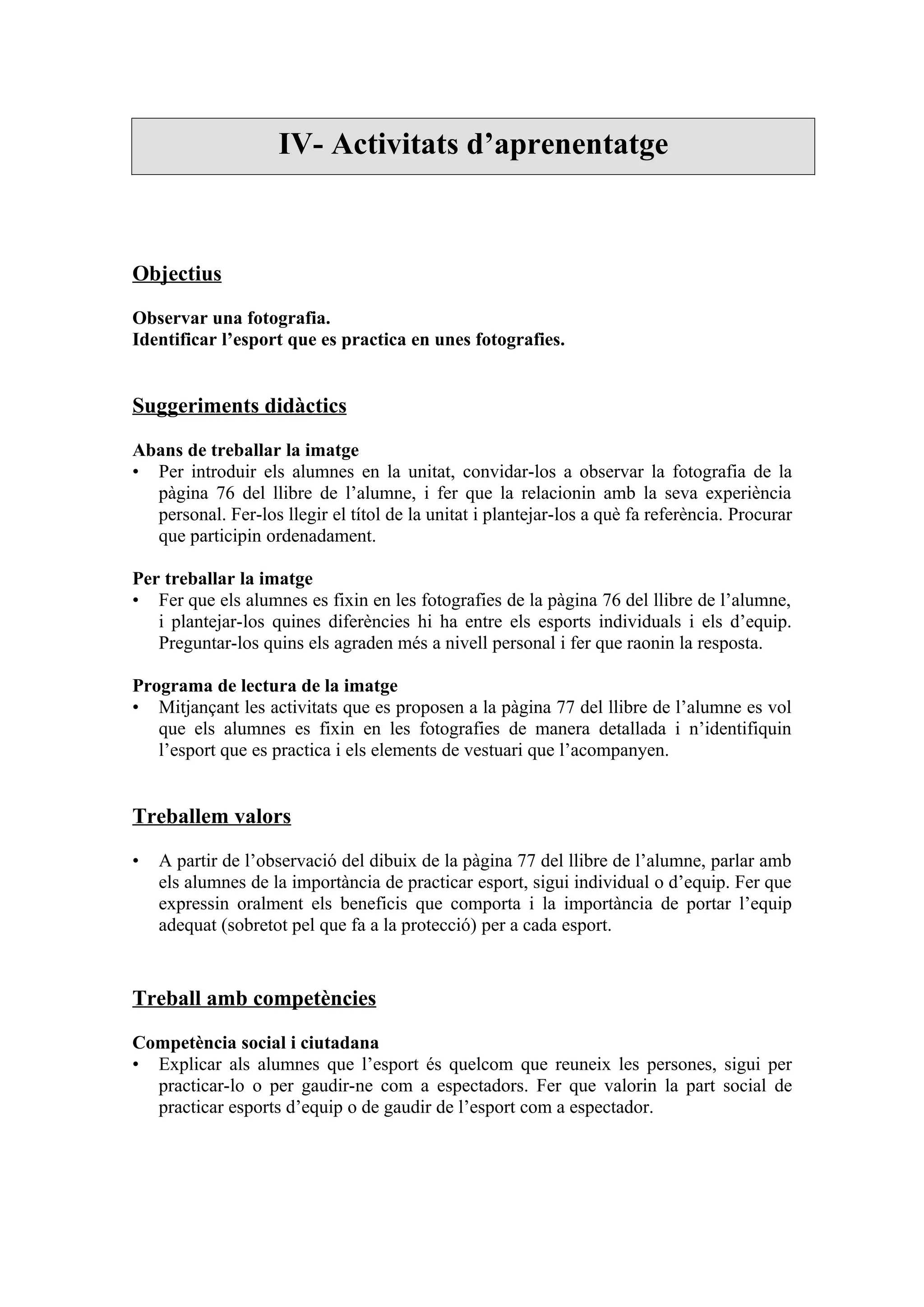 IV- Activitats d’aprenentatge



Objectius

Observar una fotografia.
Identificar l’esport que es practica en unes fotografies.


Suggeriments didàctics

Abans de treballar la imatge
• Per introduir els alumnes en la unitat, convidar-los a observar la fotografia de la
  pàgina 76 del llibre de l’alumne, i fer que la relacionin amb la seva experiència
  personal. Fer-los llegir el títol de la unitat i plantejar-los a què fa referència. Procurar
  que participin ordenadament.

Per treballar la imatge
• Fer que els alumnes es fixin en les fotografies de la pàgina 76 del llibre de l’alumne,
   i plantejar-los quines diferències hi ha entre els esports individuals i els d’equip.
   Preguntar-los quins els agraden més a nivell personal i fer que raonin la resposta.

Programa de lectura de la imatge
• Mitjançant les activitats que es proposen a la pàgina 77 del llibre de l’alumne es vol
   que els alumnes es fixin en les fotografies de manera detallada i n’identifiquin
   l’esport que es practica i els elements de vestuari que l’acompanyen.


Treballem valors

•   A partir de l’observació del dibuix de la pàgina 77 del llibre de l’alumne, parlar amb
    els alumnes de la importància de practicar esport, sigui individual o d’equip. Fer que
    expressin oralment els beneficis que comporta i la importància de portar l’equip
    adequat (sobretot pel que fa a la protecció) per a cada esport.


Treball amb competències

Competència social i ciutadana
• Explicar als alumnes que l’esport és quelcom que reuneix les persones, sigui per
  practicar-lo o per gaudir-ne com a espectadors. Fer que valorin la part social de
  practicar esports d’equip o de gaudir de l’esport com a espectador.
 