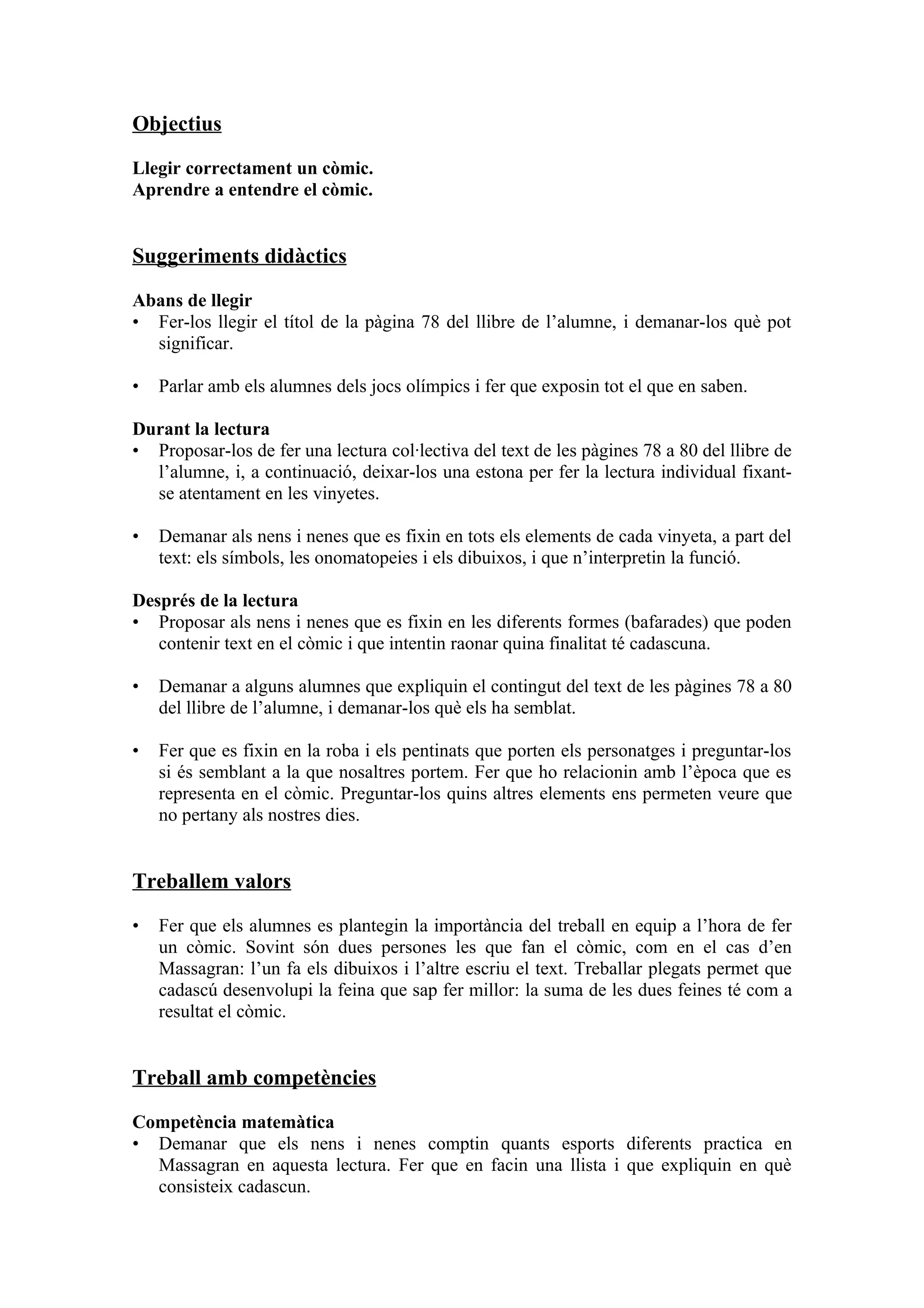 Objectius

Llegir correctament un còmic.
Aprendre a entendre el còmic.


Suggeriments didàctics

Abans de llegir
• Fer-los llegir el títol de la pàgina 78 del llibre de l’alumne, i demanar-los què pot
  significar.

•   Parlar amb els alumnes dels jocs olímpics i fer que exposin tot el que en saben.

Durant la lectura
• Proposar-los de fer una lectura col·lectiva del text de les pàgines 78 a 80 del llibre de
  l’alumne, i, a continuació, deixar-los una estona per fer la lectura individual fixant-
  se atentament en les vinyetes.

•   Demanar als nens i nenes que es fixin en tots els elements de cada vinyeta, a part del
    text: els símbols, les onomatopeies i els dibuixos, i que n’interpretin la funció.

Després de la lectura
• Proposar als nens i nenes que es fixin en les diferents formes (bafarades) que poden
   contenir text en el còmic i que intentin raonar quina finalitat té cadascuna.

•   Demanar a alguns alumnes que expliquin el contingut del text de les pàgines 78 a 80
    del llibre de l’alumne, i demanar-los què els ha semblat.

•   Fer que es fixin en la roba i els pentinats que porten els personatges i preguntar-los
    si és semblant a la que nosaltres portem. Fer que ho relacionin amb l’època que es
    representa en el còmic. Preguntar-los quins altres elements ens permeten veure que
    no pertany als nostres dies.


Treballem valors

•   Fer que els alumnes es plantegin la importància del treball en equip a l’hora de fer
    un còmic. Sovint són dues persones les que fan el còmic, com en el cas d’en
    Massagran: l’un fa els dibuixos i l’altre escriu el text. Treballar plegats permet que
    cadascú desenvolupi la feina que sap fer millor: la suma de les dues feines té com a
    resultat el còmic.


Treball amb competències

Competència matemàtica
• Demanar que els nens i nenes comptin quants esports diferents practica en
  Massagran en aquesta lectura. Fer que en facin una llista i que expliquin en què
  consisteix cadascun.
 
