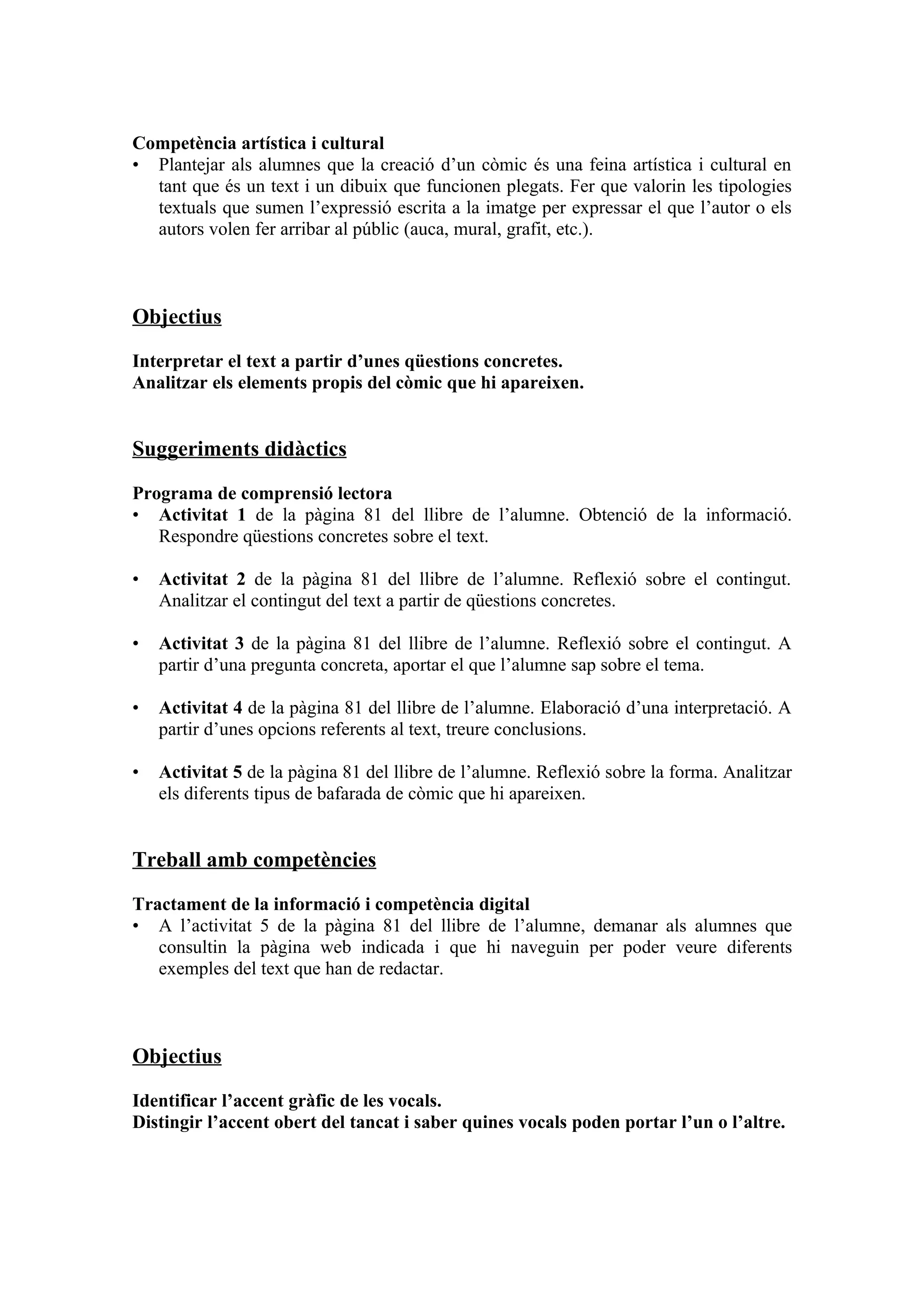 Competència artística i cultural
• Plantejar als alumnes que la creació d’un còmic és una feina artística i cultural en
  tant que és un text i un dibuix que funcionen plegats. Fer que valorin les tipologies
  textuals que sumen l’expressió escrita a la imatge per expressar el que l’autor o els
  autors volen fer arribar al públic (auca, mural, grafit, etc.).



Objectius

Interpretar el text a partir d’unes qüestions concretes.
Analitzar els elements propis del còmic que hi apareixen.


Suggeriments didàctics

Programa de comprensió lectora
• Activitat 1 de la pàgina 81 del llibre de l’alumne. Obtenció de la informació.
   Respondre qüestions concretes sobre el text.

•   Activitat 2 de la pàgina 81 del llibre de l’alumne. Reflexió sobre el contingut.
    Analitzar el contingut del text a partir de qüestions concretes.

•   Activitat 3 de la pàgina 81 del llibre de l’alumne. Reflexió sobre el contingut. A
    partir d’una pregunta concreta, aportar el que l’alumne sap sobre el tema.

•   Activitat 4 de la pàgina 81 del llibre de l’alumne. Elaboració d’una interpretació. A
    partir d’unes opcions referents al text, treure conclusions.

•   Activitat 5 de la pàgina 81 del llibre de l’alumne. Reflexió sobre la forma. Analitzar
    els diferents tipus de bafarada de còmic que hi apareixen.


Treball amb competències

Tractament de la informació i competència digital
• A l’activitat 5 de la pàgina 81 del llibre de l’alumne, demanar als alumnes que
   consultin la pàgina web indicada i que hi naveguin per poder veure diferents
   exemples del text que han de redactar.



Objectius

Identificar l’accent gràfic de les vocals.
Distingir l’accent obert del tancat i saber quines vocals poden portar l’un o l’altre.
 
