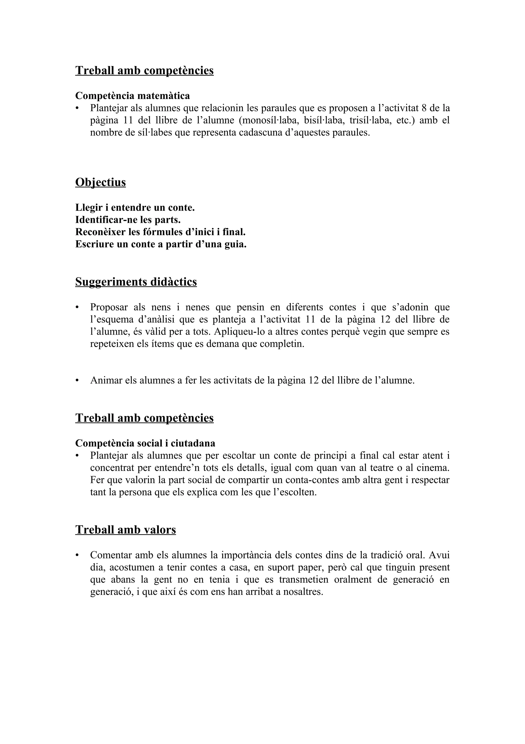 Treball amb competències

Competència matemàtica
• Plantejar als alumnes que relacionin les paraules que es proposen a l’activitat 8 de la
  pàgina 11 del llibre de l’alumne (monosíl·laba, bisíl·laba, trisíl·laba, etc.) amb el
  nombre de síl·labes que representa cadascuna d’aquestes paraules.



Objectius

Llegir i entendre un conte.
Identificar-ne les parts.
Reconèixer les fórmules d’inici i final.
Escriure un conte a partir d’una guia.


Suggeriments didàctics
•   Proposar als nens i nenes que pensin en diferents contes i que s’adonin que
    l’esquema d’anàlisi que es planteja a l’activitat 11 de la pàgina 12 del llibre de
    l’alumne, és vàlid per a tots. Apliqueu-lo a altres contes perquè vegin que sempre es
    repeteixen els ítems que es demana que completin.


•   Animar els alumnes a fer les activitats de la pàgina 12 del llibre de l’alumne.


Treball amb competències

Competència social i ciutadana
• Plantejar als alumnes que per escoltar un conte de principi a final cal estar atent i
  concentrat per entendre’n tots els detalls, igual com quan van al teatre o al cinema.
  Fer que valorin la part social de compartir un conta-contes amb altra gent i respectar
  tant la persona que els explica com les que l’escolten.


Treball amb valors

•   Comentar amb els alumnes la importància dels contes dins de la tradició oral. Avui
    dia, acostumen a tenir contes a casa, en suport paper, però cal que tinguin present
    que abans la gent no en tenia i que es transmetien oralment de generació en
    generació, i que així és com ens han arribat a nosaltres.
 