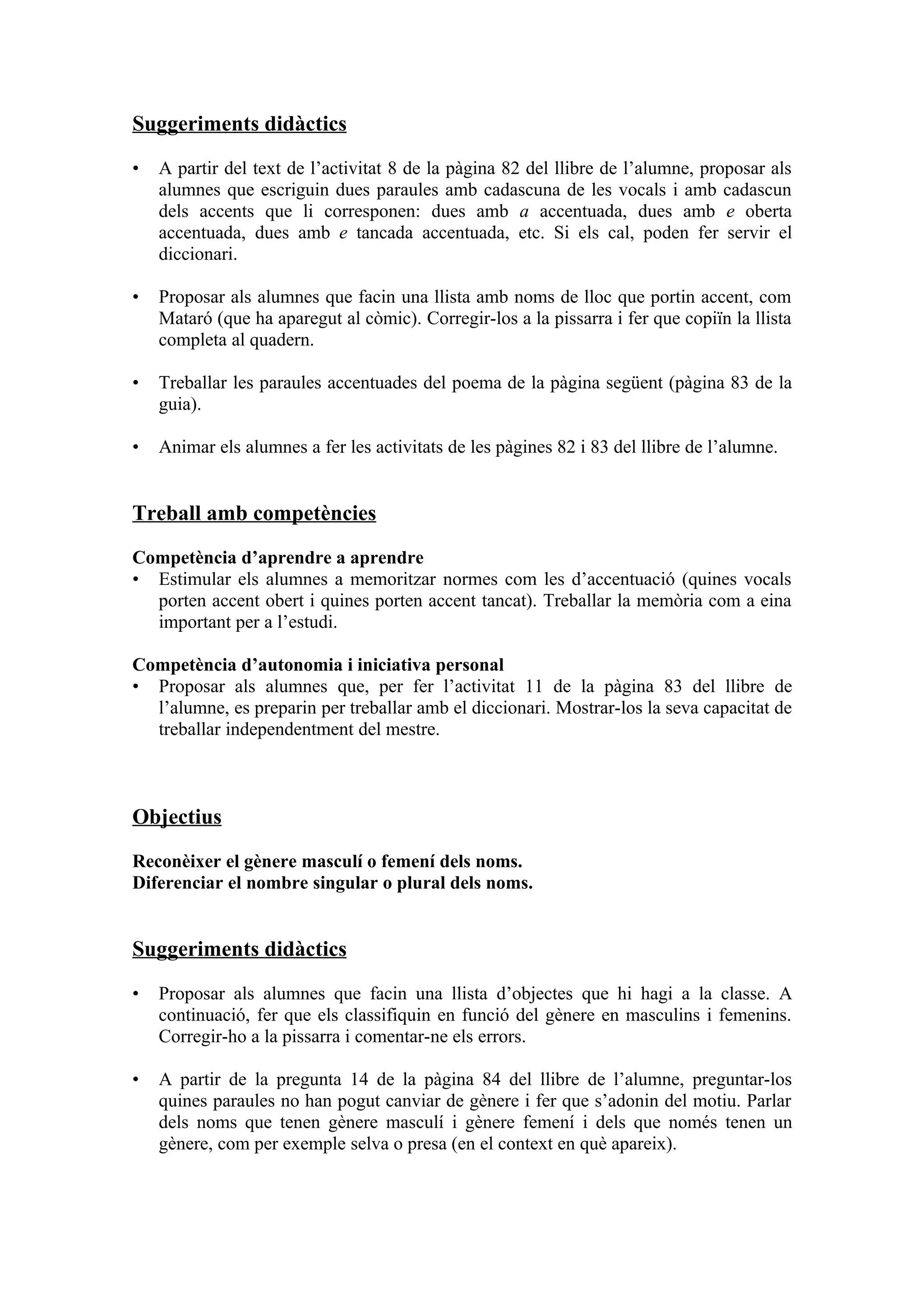 Suggeriments didàctics

•   A partir del text de l’activitat 8 de la pàgina 82 del llibre de l’alumne, proposar als
    alumnes que escriguin dues paraules amb cadascuna de les vocals i amb cadascun
    dels accents que li corresponen: dues amb a accentuada, dues amb e oberta
    accentuada, dues amb e tancada accentuada, etc. Si els cal, poden fer servir el
    diccionari.

•   Proposar als alumnes que facin una llista amb noms de lloc que portin accent, com
    Mataró (que ha aparegut al còmic). Corregir-los a la pissarra i fer que copiïn la llista
    completa al quadern.

•   Treballar les paraules accentuades del poema de la pàgina següent (pàgina 83 de la
    guia).

•   Animar els alumnes a fer les activitats de les pàgines 82 i 83 del llibre de l’alumne.


Treball amb competències

Competència d’aprendre a aprendre
• Estimular els alumnes a memoritzar normes com les d’accentuació (quines vocals
  porten accent obert i quines porten accent tancat). Treballar la memòria com a eina
  important per a l’estudi.

Competència d’autonomia i iniciativa personal
• Proposar als alumnes que, per fer l’activitat 11 de la pàgina 83 del llibre de
  l’alumne, es preparin per treballar amb el diccionari. Mostrar-los la seva capacitat de
  treballar independentment del mestre.



Objectius

Reconèixer el gènere masculí o femení dels noms.
Diferenciar el nombre singular o plural dels noms.


Suggeriments didàctics

•   Proposar als alumnes que facin una llista d’objectes que hi hagi a la classe. A
    continuació, fer que els classifiquin en funció del gènere en masculins i femenins.
    Corregir-ho a la pissarra i comentar-ne els errors.

•   A partir de la pregunta 14 de la pàgina 84 del llibre de l’alumne, preguntar-los
    quines paraules no han pogut canviar de gènere i fer que s’adonin del motiu. Parlar
    dels noms que tenen gènere masculí i gènere femení i dels que només tenen un
    gènere, com per exemple selva o presa (en el context en què apareix).
 