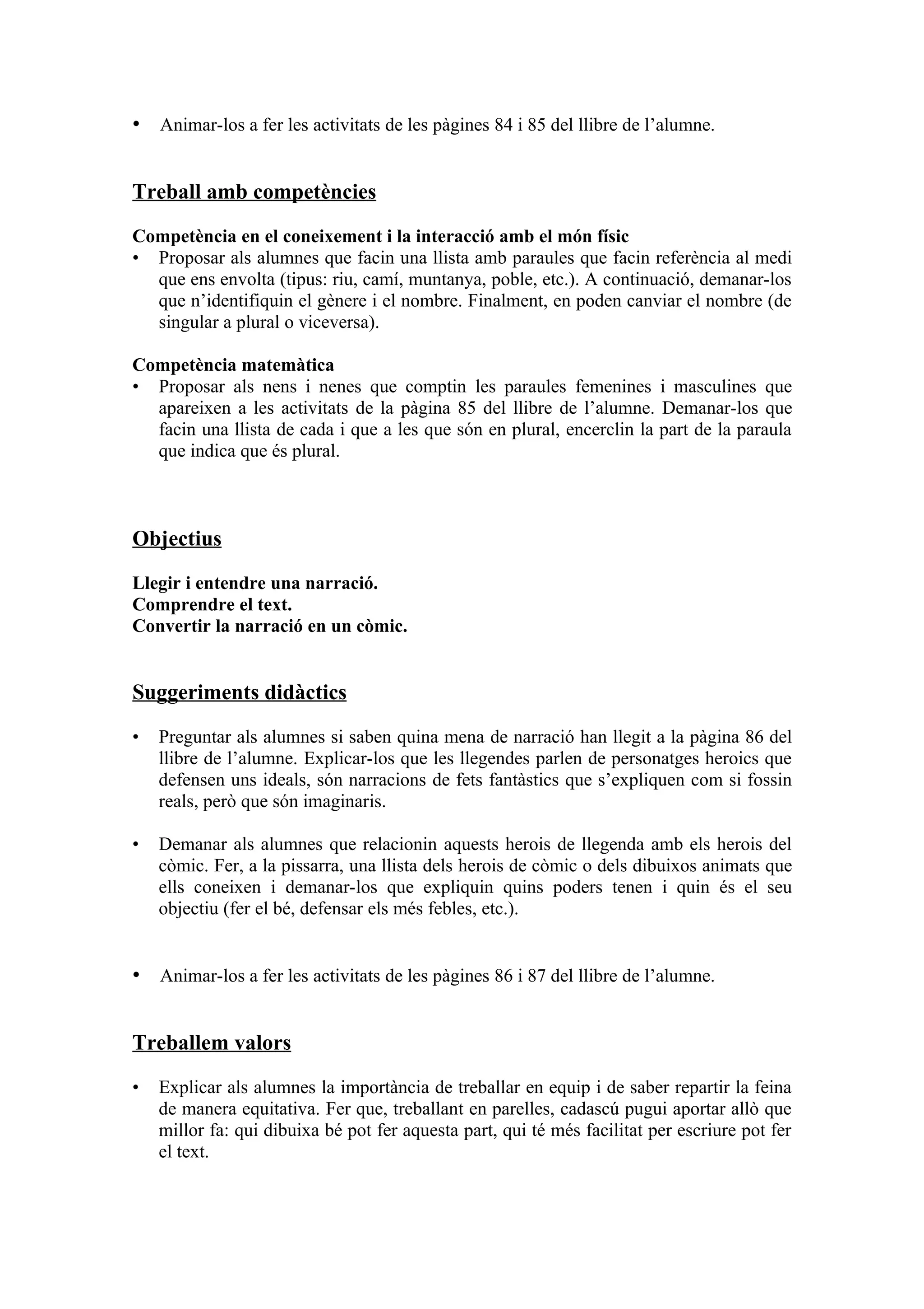 • Animar-los a fer les activitats de les pàgines 84 i 85 del llibre de l’alumne.


Treball amb competències

Competència en el coneixement i la interacció amb el món físic
• Proposar als alumnes que facin una llista amb paraules que facin referència al medi
  que ens envolta (tipus: riu, camí, muntanya, poble, etc.). A continuació, demanar-los
  que n’identifiquin el gènere i el nombre. Finalment, en poden canviar el nombre (de
  singular a plural o viceversa).

Competència matemàtica
• Proposar als nens i nenes que comptin les paraules femenines i masculines que
  apareixen a les activitats de la pàgina 85 del llibre de l’alumne. Demanar-los que
  facin una llista de cada i que a les que són en plural, encerclin la part de la paraula
  que indica que és plural.



Objectius

Llegir i entendre una narració.
Comprendre el text.
Convertir la narració en un còmic.


Suggeriments didàctics

•   Preguntar als alumnes si saben quina mena de narració han llegit a la pàgina 86 del
    llibre de l’alumne. Explicar-los que les llegendes parlen de personatges heroics que
    defensen uns ideals, són narracions de fets fantàstics que s’expliquen com si fossin
    reals, però que són imaginaris.

•   Demanar als alumnes que relacionin aquests herois de llegenda amb els herois del
    còmic. Fer, a la pissarra, una llista dels herois de còmic o dels dibuixos animats que
    ells coneixen i demanar-los que expliquin quins poders tenen i quin és el seu
    objectiu (fer el bé, defensar els més febles, etc.).


• Animar-los a fer les activitats de les pàgines 86 i 87 del llibre de l’alumne.


Treballem valors

•   Explicar als alumnes la importància de treballar en equip i de saber repartir la feina
    de manera equitativa. Fer que, treballant en parelles, cadascú pugui aportar allò que
    millor fa: qui dibuixa bé pot fer aquesta part, qui té més facilitat per escriure pot fer
    el text.
 