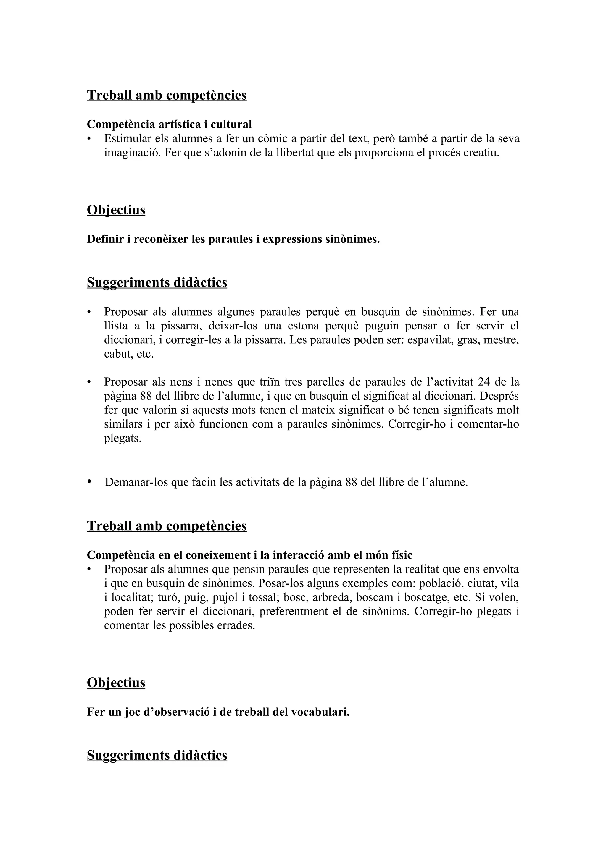 Treball amb competències

Competència artística i cultural
• Estimular els alumnes a fer un còmic a partir del text, però també a partir de la seva
  imaginació. Fer que s’adonin de la llibertat que els proporciona el procés creatiu.



Objectius

Definir i reconèixer les paraules i expressions sinònimes.


Suggeriments didàctics

•   Proposar als alumnes algunes paraules perquè en busquin de sinònimes. Fer una
    llista a la pissarra, deixar-los una estona perquè puguin pensar o fer servir el
    diccionari, i corregir-les a la pissarra. Les paraules poden ser: espavilat, gras, mestre,
    cabut, etc.

•   Proposar als nens i nenes que triïn tres parelles de paraules de l’activitat 24 de la
    pàgina 88 del llibre de l’alumne, i que en busquin el significat al diccionari. Després
    fer que valorin si aquests mots tenen el mateix significat o bé tenen significats molt
    similars i per això funcionen com a paraules sinònimes. Corregir-ho i comentar-ho
    plegats.


• Demanar-los que facin les activitats de la pàgina 88 del llibre de l’alumne.


Treball amb competències

Competència en el coneixement i la interacció amb el món físic
• Proposar als alumnes que pensin paraules que representen la realitat que ens envolta
  i que en busquin de sinònimes. Posar-los alguns exemples com: població, ciutat, vila
  i localitat; turó, puig, pujol i tossal; bosc, arbreda, boscam i boscatge, etc. Si volen,
  poden fer servir el diccionari, preferentment el de sinònims. Corregir-ho plegats i
  comentar les possibles errades.



Objectius

Fer un joc d’observació i de treball del vocabulari.


Suggeriments didàctics
 