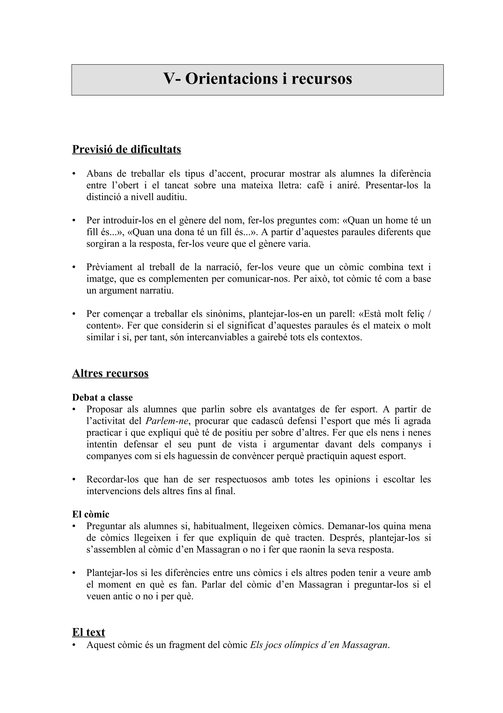 V- Orientacions i recursos



Previsió de dificultats

•   Abans de treballar els tipus d’accent, procurar mostrar als alumnes la diferència
    entre l’obert i el tancat sobre una mateixa lletra: cafè i aniré. Presentar-los la
    distinció a nivell auditiu.

•   Per introduir-los en el gènere del nom, fer-los preguntes com: «Quan un home té un
    fill és...», «Quan una dona té un fill és...». A partir d’aquestes paraules diferents que
    sorgiran a la resposta, fer-los veure que el gènere varia.

•   Prèviament al treball de la narració, fer-los veure que un còmic combina text i
    imatge, que es complementen per comunicar-nos. Per això, tot còmic té com a base
    un argument narratiu.

•   Per començar a treballar els sinònims, plantejar-los-en un parell: «Està molt feliç /
    content». Fer que considerin si el significat d’aquestes paraules és el mateix o molt
    similar i si, per tant, són intercanviables a gairebé tots els contextos.


Altres recursos

Debat a classe
• Proposar als alumnes que parlin sobre els avantatges de fer esport. A partir de
  l’activitat del Parlem-ne, procurar que cadascú defensi l’esport que més li agrada
  practicar i que expliqui què té de positiu per sobre d’altres. Fer que els nens i nenes
  intentin defensar el seu punt de vista i argumentar davant dels companys i
  companyes com si els haguessin de convèncer perquè practiquin aquest esport.

•   Recordar-los que han de ser respectuosos amb totes les opinions i escoltar les
    intervencions dels altres fins al final.

El còmic
• Preguntar als alumnes si, habitualment, llegeixen còmics. Demanar-los quina mena
    de còmics llegeixen i fer que expliquin de què tracten. Després, plantejar-los si
    s’assemblen al còmic d’en Massagran o no i fer que raonin la seva resposta.

•   Plantejar-los si les diferències entre uns còmics i els altres poden tenir a veure amb
    el moment en què es fan. Parlar del còmic d’en Massagran i preguntar-los si el
    veuen antic o no i per què.


El text
•   Aquest còmic és un fragment del còmic Els jocs olímpics d’en Massagran.
 