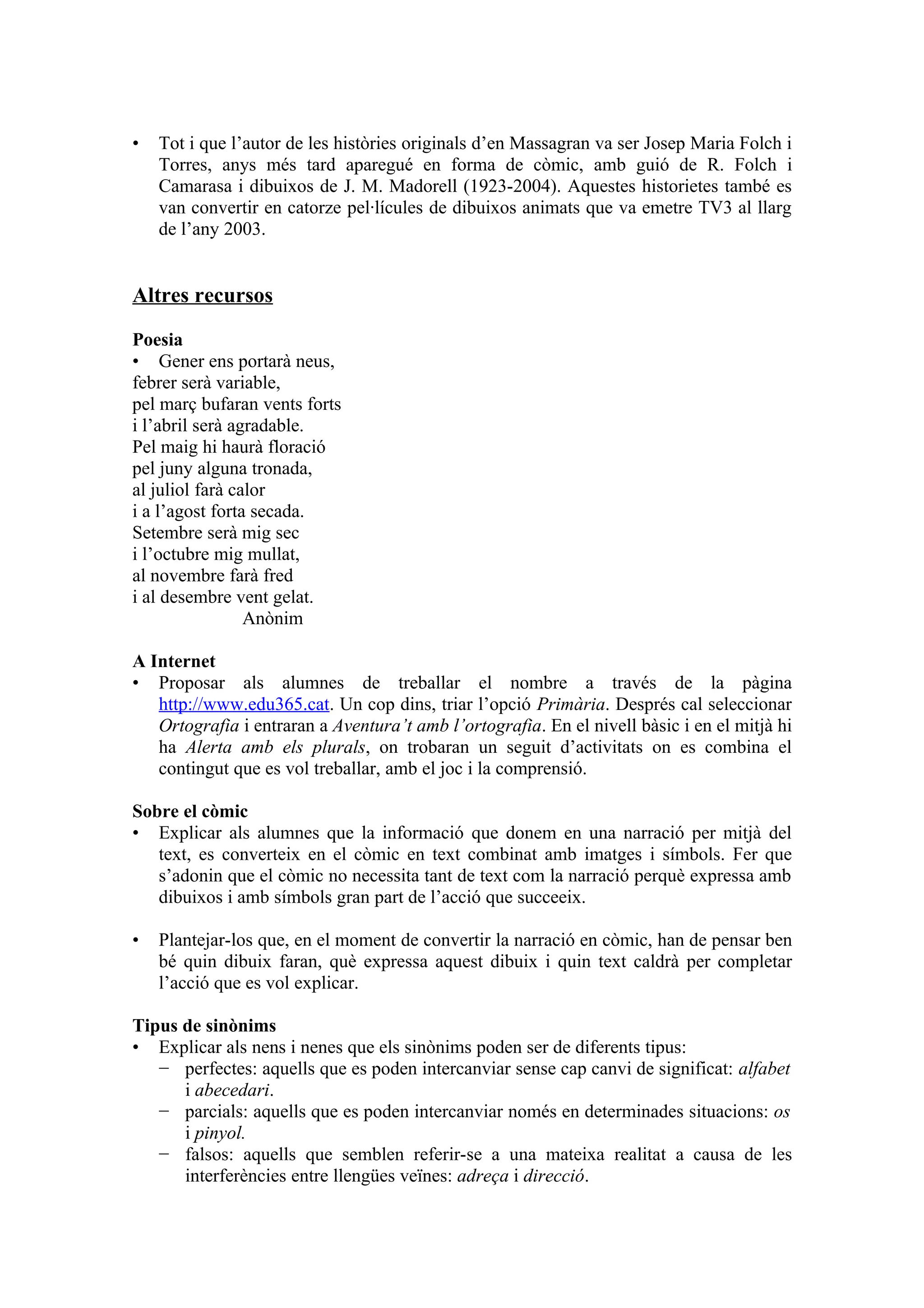 •   Tot i que l’autor de les històries originals d’en Massagran va ser Josep Maria Folch i
    Torres, anys més tard aparegué en forma de còmic, amb guió de R. Folch i
    Camarasa i dibuixos de J. M. Madorell (1923-2004). Aquestes historietes també es
    van convertir en catorze pel·lícules de dibuixos animats que va emetre TV3 al llarg
    de l’any 2003.


Altres recursos

Poesia
• Gener ens portarà neus,
febrer serà variable,
pel març bufaran vents forts
i l’abril serà agradable.
Pel maig hi haurà floració
pel juny alguna tronada,
al juliol farà calor
i a l’agost forta secada.
Setembre serà mig sec
i l’octubre mig mullat,
al novembre farà fred
i al desembre vent gelat.
                 Anònim

A Internet
• Proposar als alumnes de treballar el nombre a través de la pàgina
   http://www.edu365.cat. Un cop dins, triar l’opció Primària. Després cal seleccionar
   Ortografia i entraran a Aventura’t amb l’ortografia. En el nivell bàsic i en el mitjà hi
   ha Alerta amb els plurals, on trobaran un seguit d’activitats on es combina el
   contingut que es vol treballar, amb el joc i la comprensió.

Sobre el còmic
• Explicar als alumnes que la informació que donem en una narració per mitjà del
   text, es converteix en el còmic en text combinat amb imatges i símbols. Fer que
   s’adonin que el còmic no necessita tant de text com la narració perquè expressa amb
   dibuixos i amb símbols gran part de l’acció que succeeix.

•   Plantejar-los que, en el moment de convertir la narració en còmic, han de pensar ben
    bé quin dibuix faran, què expressa aquest dibuix i quin text caldrà per completar
    l’acció que es vol explicar.

Tipus de sinònims
• Explicar als nens i nenes que els sinònims poden ser de diferents tipus:
   − perfectes: aquells que es poden intercanviar sense cap canvi de significat: alfabet
      i abecedari.
   − parcials: aquells que es poden intercanviar només en determinades situacions: os
      i pinyol.
   − falsos: aquells que semblen referir-se a una mateixa realitat a causa de les
      interferències entre llengües veïnes: adreça i direcció.
 