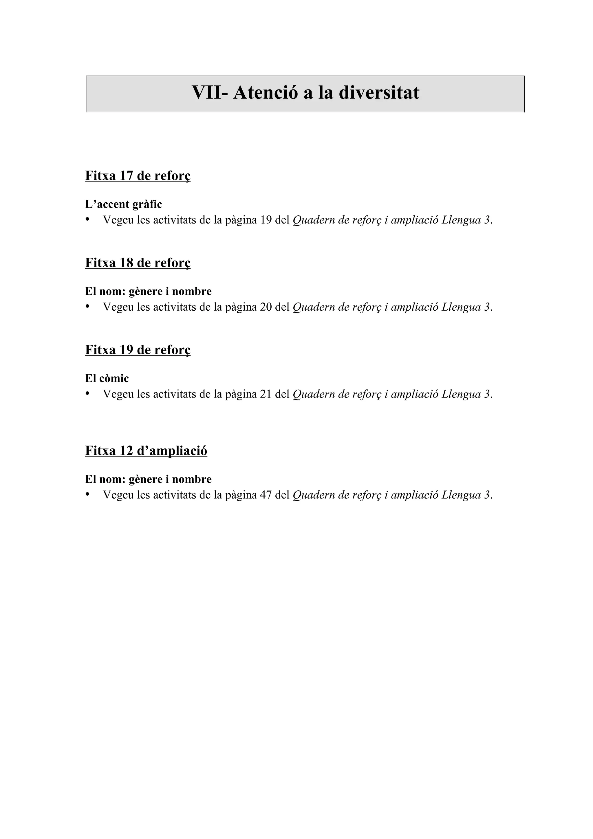 VII- Atenció a la diversitat



Fitxa 17 de reforç

L’accent gràfic
• Vegeu les activitats de la pàgina 19 del Quadern de reforç i ampliació Llengua 3.


Fitxa 18 de reforç

El nom: gènere i nombre
• Vegeu les activitats de la pàgina 20 del Quadern de reforç i ampliació Llengua 3.


Fitxa 19 de reforç

El còmic
• Vegeu les activitats de la pàgina 21 del Quadern de reforç i ampliació Llengua 3.



Fitxa 12 d’ampliació

El nom: gènere i nombre
• Vegeu les activitats de la pàgina 47 del Quadern de reforç i ampliació Llengua 3.
 