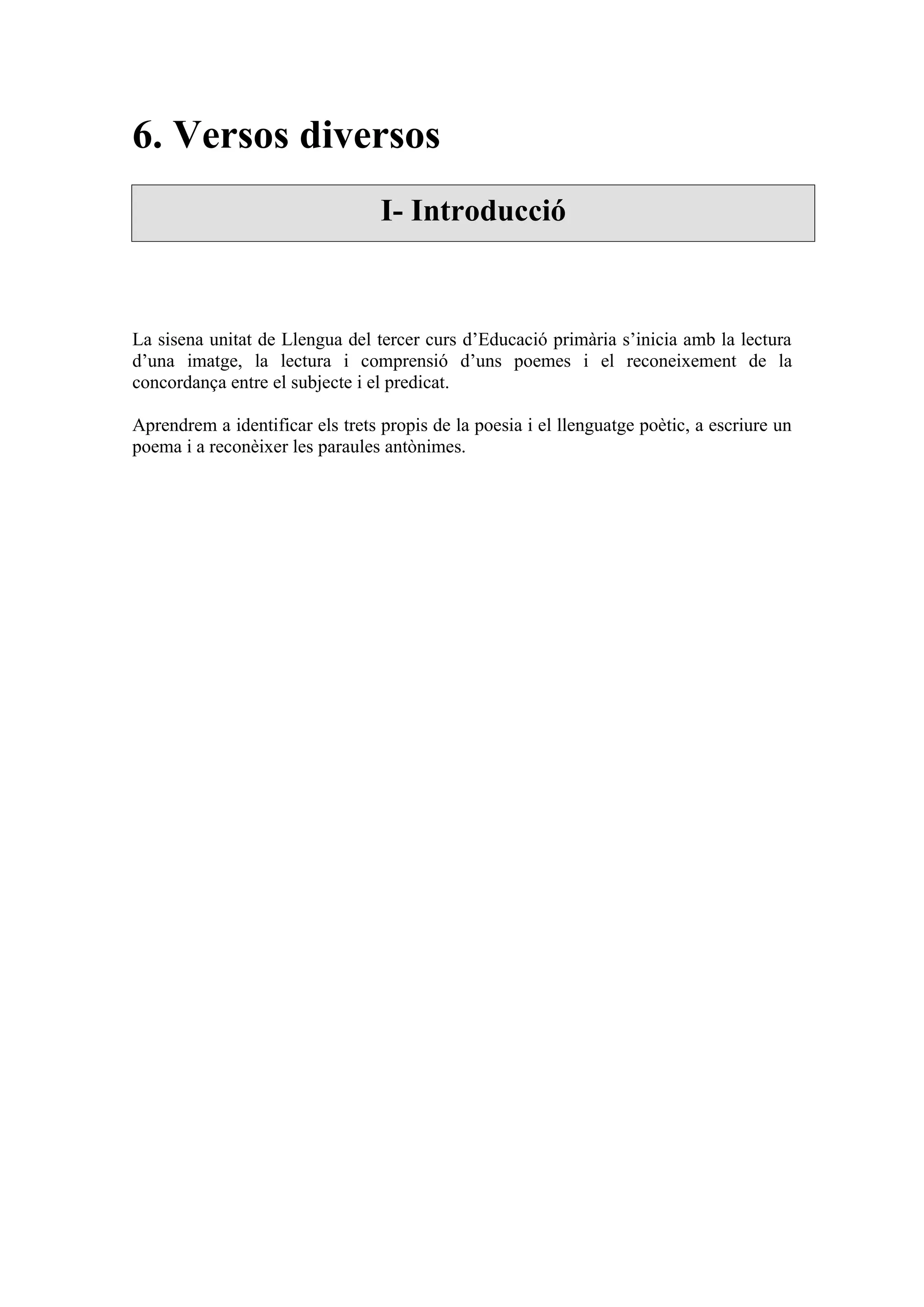6. Versos diversos
                                  I- Introducció



La sisena unitat de Llengua del tercer curs d’Educació primària s’inicia amb la lectura
d’una imatge, la lectura i comprensió d’uns poemes i el reconeixement de la
concordança entre el subjecte i el predicat.

Aprendrem a identificar els trets propis de la poesia i el llenguatge poètic, a escriure un
poema i a reconèixer les paraules antònimes.
 