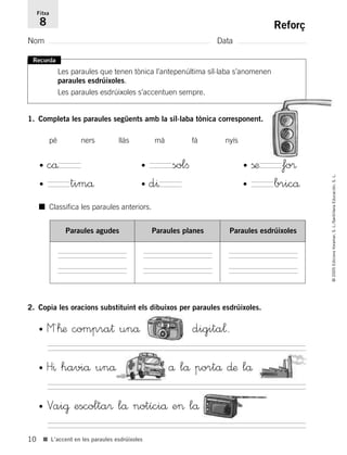 10
©2005EdicionsVoramar,S.L./SantillanaEducación,S.L.
■ L’accent en les paraules esdrúixoles
Reforç
Nom Data
Fitxa
8
Recorda
Les paraules que tenen tònica l’antepenúltima síl·laba s’anomenen
paraules esdrúixoles.
Les paraules esdrúixoles s’accentuen sempre.
1. Completa les paraules següents amb la síl·laba tònica corresponent.
2. Copia les oracions substituint els dibuixos per paraules esdrúixoles.
• M´™æ compra† unå digita¬.
• H^ haviå unå å lå portå ∂æ lå
• Vai@ escolta® lå notíciå e> lå
pé ners llàs mà fà nyís
• cå • solﬁ
• timå • bricå• d^
• ßæ fo®
■ Classifica les paraules anteriors.
Paraules agudes Paraules planes Paraules esdrúixoles
785503 _ 0003-0048.qxd 8/2/05 17:24 Página 10
 