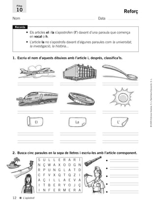 12
©2005EdicionsVoramar,S.L./SantillanaEducación,S.L.
■ L’apòstrof
Reforç
Nom Data
Fitxa
10
Recorda
• Els articles el i la s’apostrofen (l’) davant d’una paraula que comença
en vocal o h.
• L’article la no s’apostrofa davant d’algunes paraules com la universitat,
la investigació, la història...
1. Escriu el nom d’aquests dibuixos amb l’article i, després, classifica’ls.
El La L’
2. Busca cinc paraules en la sopa de lletres i escriu-les amb l’article corresponent.
•
•
•
•
•
S U L L E R A R Í
N Ç W A X O D G N
R P U N G L A T D
C F V X Q T Q Z I
A Ç I L L A E V A
I T B E R Y O J Ç
I N F E R M E R A
785503 _ 0003-0048.qxd 8/2/05 17:24 Página 12
 