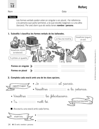 14
©2005EdicionsVoramar,S.L./SantillanaEducación,S.L.
■ El verb: nombre i persona
Reforç
Nom Data
Fitxa
12
Recorda
Les formes verbals poden estar en singular o en plural, i fer referència
a la persona que parla (primera), a la que escolta (segona) o a una altra
(tercera). Per això diem que els verbs tenen nombre i persona.
1. Subratlla i classifica les formes verbals de les bafarades.
2. Completa cada oració amb una de les dues opcions.
■ Ara escriu una oració amb cada forma.
Formes en singular
▼
Formes en plural
▼
• Jo a¬ parxíﬁ.
• Nosalt®eﬁ å lå πetancå.
•
•
• Vosalt®eﬁ ¬eﬁ ƒelicitacionﬁ.
• T¤ mol† ∫….
juguem/jugue
escrius/escriviu
viuen/viu
Nosaltres mirem
la televisió.
Vosaltres toqueu
el violí.
Tu pintes un quadre.
Jo llig una novel·la.
785503 _ 0003-0048.qxd 21/2/05 11:47 Página 14
 