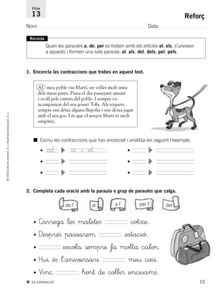 15
©2005EdicionsVoramar,S.L./SantillanaEducación,S.L.
Reforç
Nom Data
Fitxa
13
■ La contracció
Recorda
Quan les paraules a, de, per es troben amb els articles el, els, s’uneixen
a aquests i formen una sola paraula: al, als, del, dels, pel, pels.
1. Encercla les contraccions que trobes en aquest text.
2. Completa cada oració amb la paraula o grup de paraules que calga.
Al meu poble viu Martí, un vellet molt amic
dels meus pares. Passa el dia passejant amunt
i avall pels carrers del poble. I sempre va
acompanyat del seu gosset Tobi. Als xiquets,
sempre ens dóna alguna llepolia i ens deixa jugar
amb el seu gos. I és que el senyor Martí és molt
simpàtic.
■ Escriu les contraccions que has encerclat i analitza-les seguint l’exemple.
• a¬
•
•
å + e¬ •
•
•
de l’ al a l’ per l’ del
• Car®egå ¬eﬁ ma¬e†eﬁ cot≈æ.
• Desp®éﬁ passa®eµ estació.
• escolå ßemp®æ få moltå calo®.
• Hu^ éﬁ ¬´ani√±rsar^ µe¤ cosı.
• Vin© hor† ∂æ colli® encisamﬁ.
785503 _ 0003-0048.qxd 8/2/05 17:24 Página 15
 