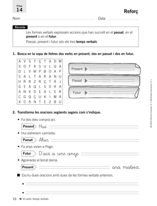 16
©2005EdicionsVoramar,S.L./SantillanaEducación,S.L.
■ El verb: temps verbals
Reforç
Nom Data
Fitxa
14
Recorda
Les formes verbals expressen accions que han succeït en el passat, en el
present o en el futur.
Passat, present i futur són els tres temps verbals.
1. Busca en la sopa de lletres dos verbs en present, dos en passat i dos en futur.
2. Transforma les oracions següents segons com s’indique.
• Fa dos dies comprà ací.
Hu^Present
• Hui estrenem camiseta.
Ahi®Passat
• Fa anys vivien a Pego.
D´acı å unﬁ anyﬁFutur
• Agranaràs el terrat demà.
arå ma†ei≈.Present
A V S T Ç T A D M
S O F A S U L Q A
D L V W P B O A P
S A L T A R A N U
H R R Z R Ç T À J
G E A Q L S D R A
A N X D E A L E R
C G Q Ç U K I M À
X C A N T E Z B U
Present
Passat
Futur
■ Escriu dues oracions amb dues de les formes verbals anteriors.
•
•
785503 _ 0003-0048.qxd 8/2/05 17:24 Página 16
 
