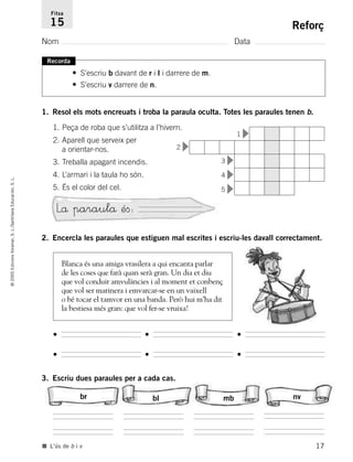 ©2005EdicionsVoramar,S.L./SantillanaEducación,S.L.
Reforç
Nom Data
Fitxa
15
■ L’ús de b i v
Recorda
• S’escriu b davant de r i l i darrere de m.
• S’escriu v darrere de n.
1. Resol els mots encreuats i troba la paraula oculta. Totes les paraules tenen b.
1. Peça de roba que s’utilitza a l’hivern.
2. Aparell que serveix per
a orientar-nos.
3. Treballa apagant incendis.
4. L’armari i la taula ho són.
5. És el color del cel.
2. Encercla les paraules que estiguen mal escrites i escriu-les davall correctament.
3. Escriu dues paraules per a cada cas.
Lå paraulå éﬁ:
Blanca és una amiga vrasilera a qui encanta parlar
de les coses que farà quan serà gran. Un dia et diu
que vol conduir amvulàncies i al moment et conbenç
que vol ser marinera i emvarcar-se en un vaixell
o bé tocar el tamvor en una banda. Però hui m’ha dit
la bestiesa més gran: que vol fer-se vruixa!
•
•
•
•
•
•
br bl mb nv
17
1
2
3
4
5
785503 _ 0003-0048.qxd 21/2/05 11:47 Página 17
 