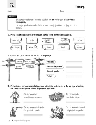 18
©2005EdicionsVoramar,S.L./SantillanaEducación,S.L.
■ La primera conjugació
Reforç
Nom Data
Fitxa
16
Recorda
Els verbs que tenen l’infinitiu acabat en -ar pertanyen a la primera
conjugació.
La major part dels verbs de la primera conjugació es conjuguen com
parlar.
1. Pinta les etiquetes que continguen verbs de la primera conjugació.
2. Classifica cada forma verbal on corresponga.
3. Endevina el verb representat en cada dibuix i escriu-lo en la forma que s’indica.
No t’oblides de posar també el pronom personal.
aplaudir cantar batre dormir parlar
jugar viure pintar llegir mirar
.
.
.
.
Present
Pretèrit imperfet
Pretèrit perfet
Futur
parlaré recordaves
passí celebreu
2a persona del singular
del pretèrit perfet:
1a persona del
plural del futur:
3a persona del plural
del pretèrit imperfet:
3a persona del
singular del present:
785503 _ 0003-0048.qxd 8/2/05 17:24 Página 18
 