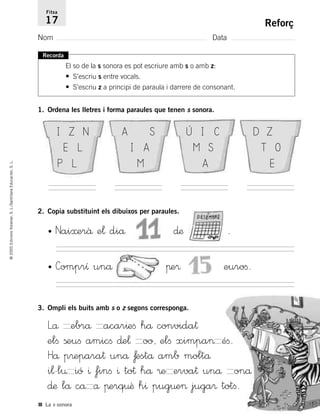 ©2005EdicionsVoramar,S.L./SantillanaEducación,S.L.
Reforç
Nom Data
Fitxa
17
■ La s sonora
Recorda
El so de la s sonora es pot escriure amb s o amb z:
• S’escriu s entre vocals.
• S’escriu z a principi de paraula i darrere de consonant.
1. Ordena les lletres i forma paraules que tenen s sonora.
2. Copia substituint els dibuixos per paraules.
• Nai≈erâ e¬ diå ∂æ .
• Comprı unå πe® euroﬁ.
3. Ompli els buits amb s o z segons corresponga.
Lå ebrå acar^eﬁ hå convida†
elﬁ ßeuﬁ amicﬁ ∂e¬ oo, elﬁ ximpa> éﬁ.
Hå p®epara† unå ƒestå amb moltå
i¬'l¤ ió ^ finﬁ ^ to† hå ®e erva† unå onå
∂æ lå cå å πerq¤ê h^ pug¤e> juga® totﬁ.
I Z N
E L
P L
A S
I A
M
Ú I C
M S
A
D Z
T O
E
785503 _ 0003-0048.qxd 8/2/05 17:24 Página 19
 