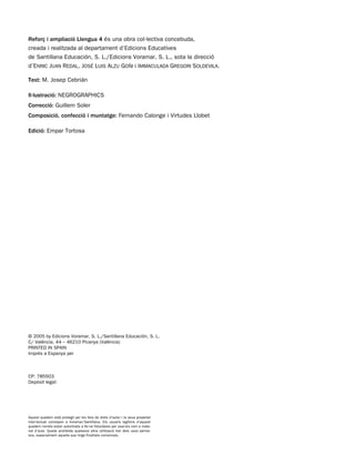 Reforç i ampliació Llengua 4 és una obra col·lectiva concebuda,
creada i realitzada al departament d’Edicions Educatives
de Santillana Educación, S. L./Edicions Voramar, S. L., sota la direcció
d’ENRIC JUAN REDAL, JOSÉ LUIS ALZU GOÑI i IMMACULADA GREGORI SOLDEVILA.
Text: M. Josep Cebrián
Il·lustració: NEGROGRAPHICS
Correcció: Guillem Soler
Composició, confecció i muntatge: Fernando Calonge i Virtudes Llobet
Edició: Empar Tortosa
Aquest quadern està protegit per les lleis de drets d’autor i la seua propietat
intel·lectual correspon a Voramar/Santillana. Els usuaris legítims d’aquest
quadern només estan autoritzats a fer-ne fotocòpies per usar-les com a mate-
rial d’aula. Queda prohibida qualsevol altra utilització tret dels usos perme-
sos, especialment aquella que tinga finalitats comercials.
© 2005 by Edicions Voramar, S. L./Santillana Educación, S. L.
C/ València, 44 – 46210 Picanya (València)
PRINTED IN SPAIN
Imprés a Espanya per
CP: 785503
Depòsit legal:
785503 _ 0002-0002.qxd 8/2/05 17:23 Página 2
 
