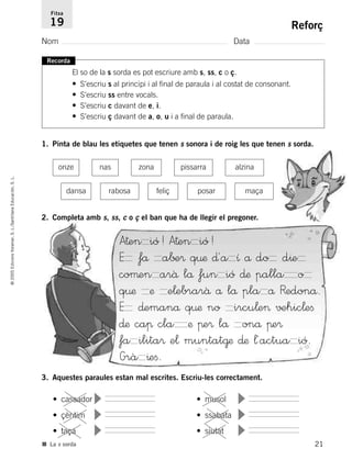 21
©2005EdicionsVoramar,S.L./SantillanaEducación,S.L.
Reforç
Nom Data
Fitxa
19
■ La s sorda
Recorda
El so de la s sorda es pot escriure amb s, ss, c o ç.
• S’escriu s al principi i al final de paraula i al costat de consonant.
• S’escriu ss entre vocals.
• S’escriu c davant de e, i.
• S’escriu ç davant de a, o, u i a final de paraula.
1. Pinta de blau les etiquetes que tenen s sonora i de roig les que tenen s sorda.
2. Completa amb s, ss, c o ç el ban que ha de llegir el pregoner.
onze nas zona pissarra alzina
dansa rabosa feliç posar maça
• cassador
▼
• çèntim
▼
• taça
▼
• musol
▼
• ssabata
▼
• siutat
▼
3. Aquestes paraules estan mal escrites. Escriu-les correctament.
A†en ió! A†en ió!
E få a∫±® q¤æ ∂´a ı å do d^e
coµen arâ lå fun ió ∂æ palla o
q¤æ æ e¬ebrarâ å lå pla å Redonå.
E ∂emanå q¤æ no ircu¬e> √±hic¬eﬁ
∂æ caπ cla æ πe® lå onå πe®
fa ilita® e¬ muntat@æ ∂æ ¬´actua ió.
Grà ^eﬁ.
785503 _ 0003-0048.qxd 8/2/05 17:24 Página 21
 