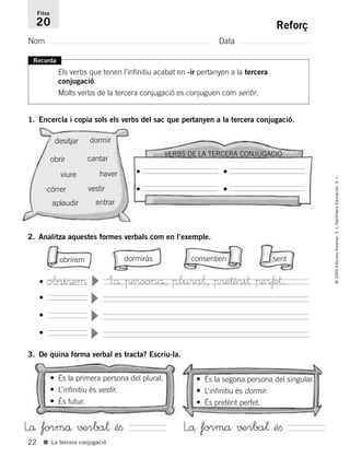 VERBS DE LA TERCERA CONJUGACIÓ
22
©2005EdicionsVoramar,S.L./SantillanaEducación,S.L.
■ La tercera conjugació
Reforç
Nom Data
Fitxa
20
Recorda
Els verbs que tenen l’infinitiu acabat en -ir pertanyen a la tercera
conjugació.
Molts verbs de la tercera conjugació es conjuguen com sentir.
1. Encercla i copia sols els verbs del sac que pertanyen a la tercera conjugació.
2. Analitza aquestes formes verbals com en l’exemple.
3. De quina forma verbal es tracta? Escriu-la.
desitjar dormir
obrir cantar
viure haver
córrer vestir
aplaudir entrar
•
•
•
•
obrírem
• És la primera persona del plural.
• L’infinitiu és vestir.
• És futur.
• És la segona persona del singular.
• L’infinitiu és dormir.
• És pretèrit perfet.
dormiràs consentien sent
•
▼
•
▼
•
▼
1å πersonå, plura¬, p®e†èri† πe®ƒe†.• obrí®eµ
▼
Lå formå √±rba¬ éﬁ Lå formå √±rba¬ éﬁ
785503 _ 0003-0048.qxd 8/2/05 17:24 Página 22
 