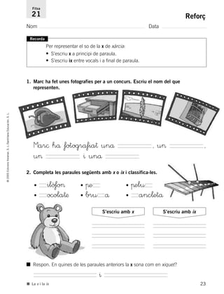 23
©2005EdicionsVoramar,S.L./SantillanaEducación,S.L.
Reforç
Nom Data
Fitxa
21
■ La x i la ix
Recorda
Per representar el so de la x de xàrcia:
• S’escriu x a principi de paraula.
• S’escriu ix entre vocals i a final de paraula.
1. Marc ha fet unes fotografies per a un concurs. Escriu el nom del que
representen.
2. Completa les paraules següents amb x o ix i classifica-les.
Mar© hå fotogråfia† unå , u> ,
u> ^ unå
• ilò‡o> • πe • πelu
• ocola†æ • bru å • anc¬etå
S’escriu amb x S’escriu amb ix
■ Respon. En quines de les paraules anteriors la x sona com en xiquet?
^
785503 _ 0003-0048.qxd 8/2/05 17:24 Página 23
 