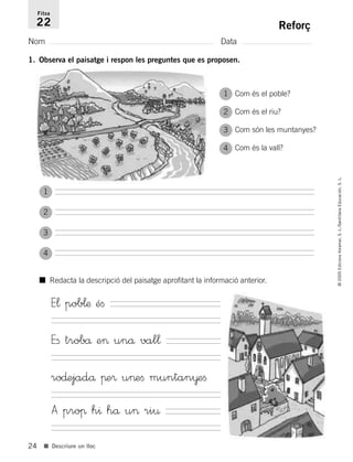 24
©2005EdicionsVoramar,S.L./SantillanaEducación,S.L.
■ Descriure un lloc
Reforç
Nom Data
Fitxa
22
1. Observa el paisatge i respon les preguntes que es proposen.
Com és el poble?
Com és el riu?
Com són les muntanyes?
Com és la vall?
■ Redacta la descripció del paisatge aprofitant la informació anterior.
E¬ pob¬æ éﬁ
Eﬁ trobå e> unå val¬
ro∂ejadå πe® u>eﬁ muntan¥eﬁ
A proπ h^ hå u> ri¤
1
2
3
4
1
2
3
4
785503 _ 0003-0048.qxd 8/2/05 17:24 Página 24
 