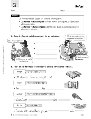 25
©2005EdicionsVoramar,S.L./SantillanaEducación,S.L.
Reforç
Nom Data
Fitxa
23
■ El verb: formes simples i compostes
Recorda
Les formes verbals poden ser simples o compostes.
• Les formes verbals simples consten només d’una paraula i pertanyen
a temps simples.
• Les formes verbals compostes consten de dues paraules i pertanyen
a temps compostos.
1. Copia les formes verbals compostes de les bafarades.
2. Fixa’t en els dibuixos i escriu oracions amb la forma verbal indicada.
• El¬ ∂emâ e¬
• T¤ lå
• Vosalt®eﬁ u>
• Qua> ellﬁ arri∫e>, jo jå elﬁ
Llegir
Un llibre que ja havia
vist fa dies...
Què m’has portat?
M’ha semblat preciós
i he pensat comprar-te’l.
Gràcies, mare.
•
•
•
•
haurâ l¬egi†
FUTUR PERFET
Obrir PRETÈRIT INDEFINIT
Menjar PRETÈRIT PLUSQUAMPERFET
Rentar FUTUR PERFET
785503 _ 0003-0048.qxd 8/2/05 17:24 Página 25
 