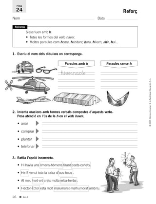 • comprar
▼
• plantar
▼
• telefonar
▼
• anar
▼
26
©2005EdicionsVoramar,S.L./SantillanaEducación,S.L.
■ La h
Reforç
Nom Data
Fitxa
24
Recorda
S’escriuen amb h:
• Totes les formes del verb haver.
• Moltes paraules com home, habitant, hora, hivern, ahir, hui...
1. Escriu el nom dels dibuixos on corresponga.
Paraules amb h Paraules sense h
2. Inventa oracions amb formes verbals compostes d’aquests verbs.
Posa atenció en l’ús de la h en el verb haver.
3. Ratlla l’opció incorrecta.
• Hi havia uns òmens-hòmens tirant coets-cohets.
• He-E venut tota la caixa d’ous-hous .
• Al meu hort-ort creix molta erba-herba .
• Hèctor-Èctor està molt malumorat-malhumorat amb tu.
hi√±rnaclæ
785503 _ 0003-0048.qxd 8/2/05 17:24 Página 26
 