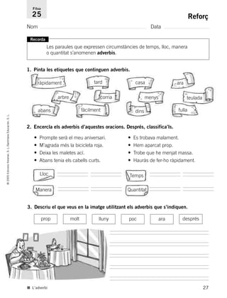 27
©2005EdicionsVoramar,S.L./SantillanaEducación,S.L.
Reforç
Nom Data
Fitxa
25
■ L’adverbi
Recorda
Les paraules que expressen circumstàncies de temps, lloc, manera
o quantitat s’anomenen adverbis.
2. Encercla els adverbis d’aquestes oracions. Després, classifica’ls.
• Prompte serà el meu aniversari. • Es trobava malament.
• M’agrada més la bicicleta roja. • Hem aparcat prop.
• Deixa les maletes ací. • Trobe que he menjat massa.
• Abans tenia els cabells curts. • Hauràs de fer-ho ràpidament.
3. Descriu el que veus en la imatge utilitzant els adverbis que s’indiquen.
Lloc Temps
Manera Quantitat
1. Pinta les etiquetes que continguen adverbis.
ràpidament tard casa ara
arbre corria
dins
teulada
abans fàcilment
menys
fulla
prop molt lluny poc ara després
785503 _ 0003-0048.qxd 8/2/05 17:24 Página 27
 