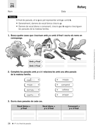 28
©2005EdicionsVoramar,S.L./SantillanaEducación,S.L.
■ P i b a final de paraula
Reforç
Nom Data
Fitxa
26
Recorda
A final de paraula, el so p es pot representar amb p o amb b.
• Generalment, darrere de vocal tònica s’escriu p.
• Darrere de vocal àtona o consonant, s’escriu p o b segons s’escriguen
les paraules de la mateixa família.
1. Busca quatre coses que s’escriuen amb p o amb b final i escriu els noms on
corresponga.
2. Completa les paraules amb p o b i relaciona-les amb una altra paraula
de la mateixa família.
3. Escriu dues paraules de cada cas.
Amb b final
Amb p final
miopia
camperol
cal
mio
arra
cam
calbesa
arrapar
Vocal tònica +
p final
Vocal àtona +
p o b final
Consonant +
p o b final
785503 _ 0003-0048.qxd 8/2/05 17:24 Página 28
 