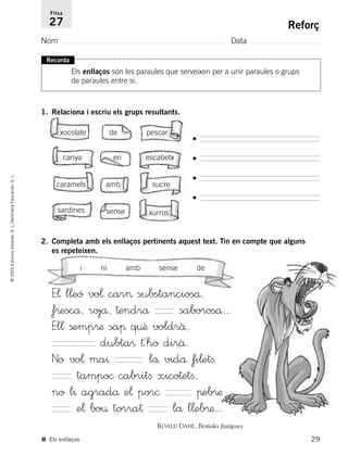 29
©2005EdicionsVoramar,S.L./SantillanaEducación,S.L.
Reforç
Nom Data
Fitxa
27
■ Els enllaços
Recorda
Els enllaços són les paraules que serveixen per a unir paraules o grups
de paraules entre si.
1. Relaciona i escriu els grups resultants.
xocolate de pescar
canya en escabetx
caramels amb sucre
sardines sense xurros
•
•
•
•
2. Completa amb els enllaços pertinents aquest text. Tin en compte que alguns
es repeteixen.
E¬ l¬eó vo¬ car> substancioså,
f®escå, rojå, †endrå saboroså...
El¬ ßemp®æ saπ q¤ê voldrâ,
dubta® †´ho dirâ.
No vo¬ ma^ lå vidå fi¬etﬁ
tampo© cabritﬁ xico†etﬁ,
no l^ agradå e¬ por© πeb®æ
e¬ bo¤ torra† lå l¬eb®æ...
ROALD DAHL, Bestioles fastigoses
i ni amb sense de
785503 _ 0003-0048.qxd 8/2/05 17:24 Página 29
 