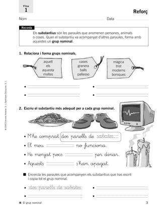 3
©2005EdicionsVoramar,S.L./SantillanaEducación,S.L.
Reforç
Nom Data
1. Relaciona i forma grups nominals.
Fitxa
1
■ El grup nominal
Recorda
Els substantius són les paraules que anomenen persones, animals
o coses. Quan el substantiu va acompanyat d’altres paraules, forma amb
aquestes un grup nominal.
aquell
els
aquesta
moltes
cases
granera
balls
pallasso
màgica
trist
moderns
boniques
• •
• •
• •
• •
2. Escriu el substantiu més adequat per a cada grup nominal.
• M´™æ compra† doﬁ pa®ellﬁ ∂æ
• E¬ µe¤ no funcionå.
• Hæ µenja† pocﬁ πe® dina®.
• Aq¤estﬁ ﬁ´ha> apaga†.
saba†eﬁ.
■ Encercla les paraules que acompanyen els substantius que has escrit
i copia tot el grup nominal.
doﬁ pa®ellﬁ ∂æ saba†eﬁ
785503 _ 0003-0048.qxd 8/2/05 17:24 Página 3
 