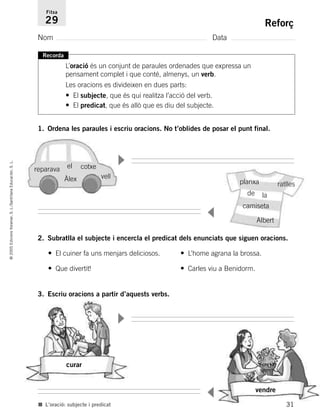 31
©2005EdicionsVoramar,S.L./SantillanaEducación,S.L.
Reforç
Nom Data
Fitxa
29
■ L’oració: subjecte i predicat
Recorda
L’oració és un conjunt de paraules ordenades que expressa un
pensament complet i que conté, almenys, un verb.
Les oracions es divideixen en dues parts:
• El subjecte, que és qui realitza l’acció del verb.
• El predicat, que és allò que es diu del subjecte.
1. Ordena les paraules i escriu oracions. No t’oblides de posar el punt final.
2. Subratlla el subjecte i encercla el predicat dels enunciats que siguen oracions.
• El cuiner fa uns menjars deliciosos. • L’home agrana la brossa.
• Que divertit! • Carles viu a Benidorm.
3. Escriu oracions a partir d’aquests verbs.
Àlex
reparava
planxa ratlles
camiseta
vell
cotxeel
la
Albert
curar
vendre
▼
▼
▼
▼
de
785503 _ 0003-0048.qxd 8/2/05 17:24 Página 31
 