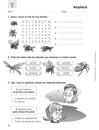 34
©2005EdicionsVoramar,S.L./SantillanaEducación,S.L.
Ampliació
Nom Data
Fitxa
1
1. Busca i escriu el nom de cinc insectes.
2. Pinta del mateix color les etiquetes que anomenen un mateix animal.
3. Llig i marca el significat correcte de l’expressió destacada.
•
•
•
•
•
parotet panerola
libèl·lula
abellotpanderola
borinot
Pau és inofensiu:
no fa mal a una mosca.
Li agraden els insectes.
És molt bó.
M’agradaria saber
quina mosca t’ha picat.
Enfadar-se sobtadament.
Tindre una picada de mosca.
A D L T W S Ç F B
P U Ç A R Q J E O
L G Z B O V U A R
H E S E P E H Z I
Ç U F L C S D W N
J T R L Ç P G S O
E S C A R A B A T
785503 _ 0003-0048.qxd 8/2/05 17:24 Página 34
 
