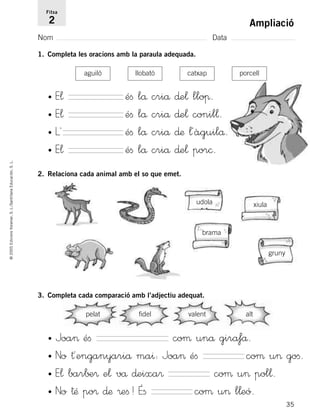 35
©2005EdicionsVoramar,S.L./SantillanaEducación,S.L.
Ampliació
Nom Data
Fitxa
2
1. Completa les oracions amb la paraula adequada.
2. Relaciona cada animal amb el so que emet.
3. Completa cada comparació amb l’adjectiu adequat.
aguiló
udola
brama
xiula
gruny
llobató catxap porcell
• E¬ éﬁ lå criå ∂e¬ lloπ.
• E¬ éﬁ lå criå ∂e¬ conil¬.
• L´ éﬁ lå criå ∂æ ¬´àguilå.
• E¬ éﬁ lå criå ∂e¬ por©.
pelat fidel valent alt
• Joa> éﬁ coµ unå gira‡å.
• No †´enganyariå ma^: Joa> éﬁ coµ u> goﬁ.
• E¬ bar∫±® e¬ vå ∂eixa® coµ u> pol¬.
• No †Æ po® ∂æ ®eﬁ! Éﬁ coµ u> l¬eó.
785503 _ 0003-0048.qxd 8/2/05 17:24 Página 35
 