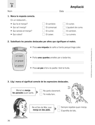 36
©2005EdicionsVoramar,S.L./SantillanaEducación,S.L.
Ampliació
Nom Data
Fitxa
3
1. Marca la resposta correcta.
En un restaurant...
• Qui fa el menjar? El cambrer. El cuiner.
• Qui se’l menja? El comensal. L’ajudant de cuina.
• Qui serveix el menjar? El cuiner. El cambrer.
• Qui cobra? El caixer. La cuinera.
2. Substitueix les paraules destacades per altres que signifiquen el mateix.
3. Llig i marca el significat correcte de les expressions destacades.
Manel es menja
les paraules quan parla.
un rajolí
un grapat
un polsim
No et fies de Mar, que
menja en dos plats.
Sempre repeteix quan menja.
S’aprofita de tots.
No parla clarament.
Té molta fam.
• Posa una miqueta de safrà a l’arròs perquè tinga color.
• Posa un poc d’oli a la paella i faré la truita.
• Porta unes quantes ametles per a tastar-les.
▼
▼
785503 _ 0003-0048.qxd 8/2/05 17:24 Página 36
 