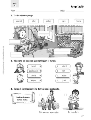 37
©2005EdicionsVoramar,S.L./SantillanaEducación,S.L.
Ampliació
Nom Data
Fitxa
4
1. Escriu on corresponga.
2. Relaciona les paraules que signifiquen el mateix.
3. Marca el significat correcte de l’expressió destacada.
Va eixir de mare
sense motiu.
balancí pitet cotxet parc trona
bebé infant
vell
nadóancià
jovexiquet
adolescent
Se’n va anar a passejar. Es va enfurir.
785503 _ 0003-0048.qxd 8/2/05 17:24 Página 37
 