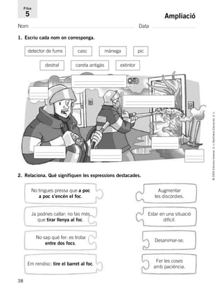 38
©2005EdicionsVoramar,S.L./SantillanaEducación,S.L.
Ampliació
Nom Data
Fitxa
5
1. Escriu cada nom on corresponga.
2. Relaciona. Què signifiquen les expressions destacades.
detector de fums piccasc mànega
destral careta antigàs extintor
No tingues pressa que a poc
a poc s’encén el foc.
Ja podries callar: no fas més
que tirar llenya al foc.
No sap què fer: es troba
entre dos focs.
Em rendisc: tire el barret al foc.
Augmentar
les discòrdies.
Estar en una situació
difícil.
Desanimar-se.
Fer les coses
amb paciència.
785503 _ 0003-0048.qxd 8/2/05 17:24 Página 38
 